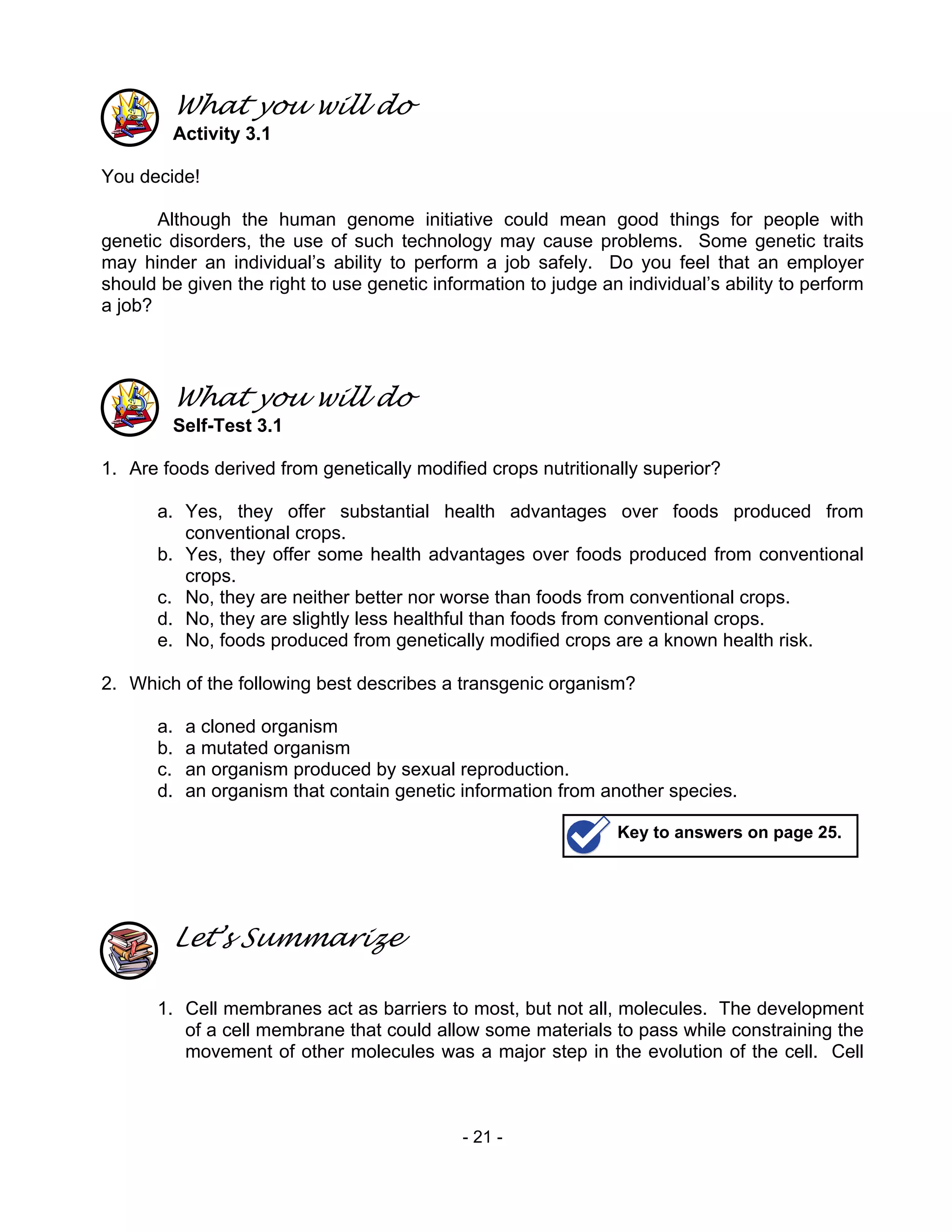 - 21 -
What you will do
Activity 3.1
You decide!
Although the human genome initiative could mean good things for people with
genetic disorders, the use of such technology may cause problems. Some genetic traits
may hinder an individual’s ability to perform a job safely. Do you feel that an employer
should be given the right to use genetic information to judge an individual’s ability to perform
a job?
What you will do
Self-Test 3.1
1. Are foods derived from genetically modified crops nutritionally superior?
a. Yes, they offer substantial health advantages over foods produced from
conventional crops.
b. Yes, they offer some health advantages over foods produced from conventional
crops.
c. No, they are neither better nor worse than foods from conventional crops.
d. No, they are slightly less healthful than foods from conventional crops.
e. No, foods produced from genetically modified crops are a known health risk.
2. Which of the following best describes a transgenic organism?
a. a cloned organism
b. a mutated organism
c. an organism produced by sexual reproduction.
d. an organism that contain genetic information from another species.
Let’s Summarize
1. Cell membranes act as barriers to most, but not all, molecules. The development
of a cell membrane that could allow some materials to pass while constraining the
movement of other molecules was a major step in the evolution of the cell. Cell
Key to answers on page 25.
 