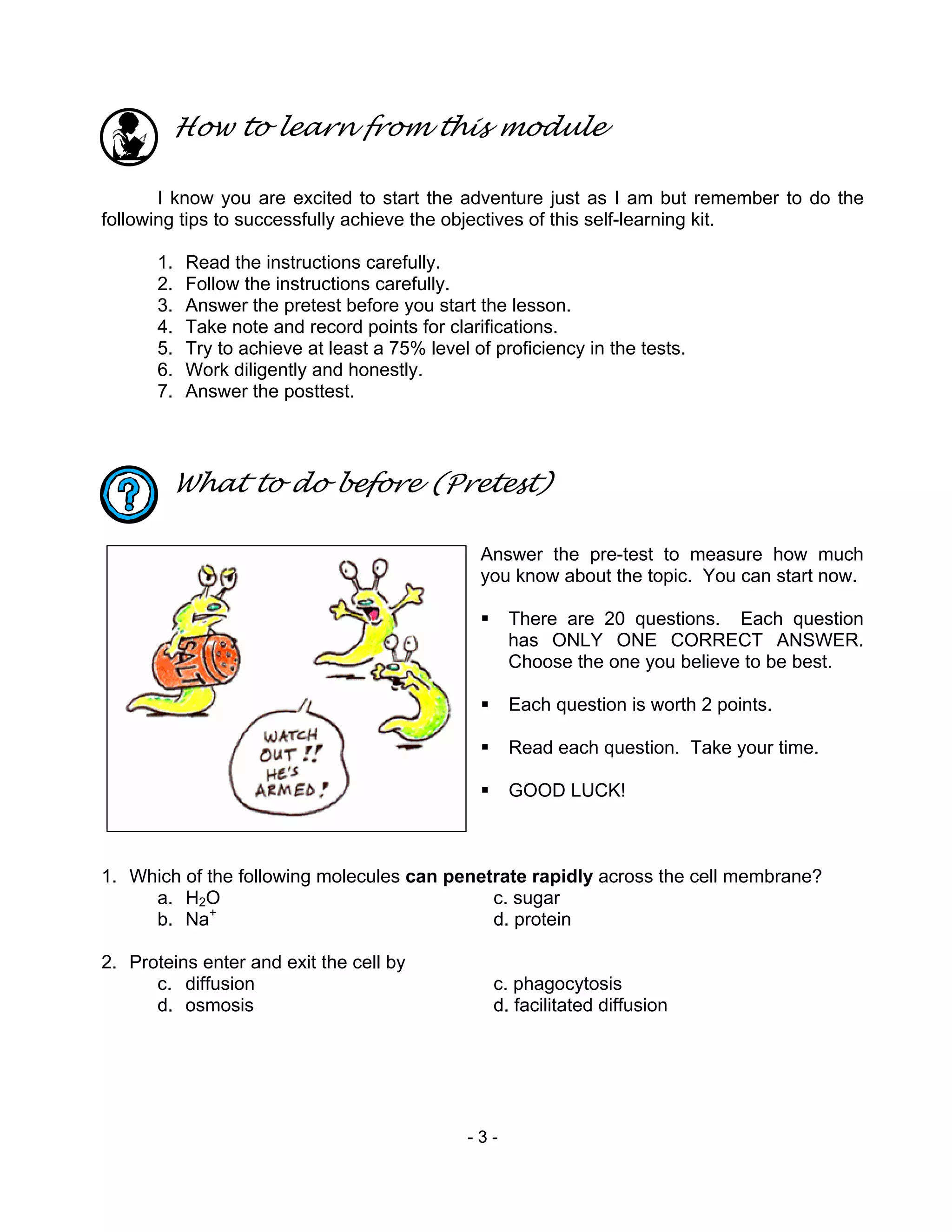 - 3 -
How to learn from this module
I know you are excited to start the adventure just as I am but remember to do the
following tips to successfully achieve the objectives of this self-learning kit.
1. Read the instructions carefully.
2. Follow the instructions carefully.
3. Answer the pretest before you start the lesson.
4. Take note and record points for clarifications.
5. Try to achieve at least a 75% level of proficiency in the tests.
6. Work diligently and honestly.
7. Answer the posttest.
What to do before (Pretest)
Answer the pre-test to measure how much
you know about the topic. You can start now.
There are 20 questions. Each question
has ONLY ONE CORRECT ANSWER.
Choose the one you believe to be best.
Each question is worth 2 points.
Read each question. Take your time.
GOOD LUCK!
1. Which of the following molecules can penetrate rapidly across the cell membrane?
a. H2O c. sugar
b. Na+
d. protein
2. Proteins enter and exit the cell by
c. diffusion c. phagocytosis
d. osmosis d. facilitated diffusion
 