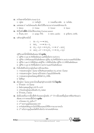 13. สารใดสลายตัวโดยไมผาน Acetyl Co.A
    1) กลูโคส                2) กรดไพรูวิก            3) กรดอะมิโนบางชนิด 4) กรดไขมัน
14. แหลงสะสม H   + ของไมโตคอนเดรีย เพื่อนําไปใชในกระบวนการถายทอดอิเล็กตรอน คือ
    1) Matrix                2) Cristae               3) Cytosol             4) Space
15. สัตวในขอใดมิไดหายใจโดยใชระบบทอลม (Tracheal system)
    1) ตั๊กแตน, ปลวก         2) แมงมุม, กิ้งกือ       3) ตะขาบ, แมงปอง      4) ลูกออดกบ, ปลาตีน
16. จงศึกษาปฏิกิริยาตอไปนี้
                           I     Hb + O2             HbO2
                           II    HbO2                Hb + O2
                           III   CO2 + H2O            H2CO3               H+ + HCO-3
                           IV    HCO- + H+
                                     3                 H2CO3              CO2 + H2O
    ปฏิกิริยาเหลานี้เกิดขึ้นที่เสนเลือดฝอย ขอใดถูกตอง
    1) ปฏิกิริยา II และ III เกิดที่เม็ดเลือดแดง และที่เนื้อเยื่อตางๆ ของรางกาย
    2) ปฏิกิริยา I เกิดที่ปอดและเกิดในเม็ดเลือดแดง ปฏิกิริยา III เกิดที่เนื้อเยื่อตางๆ ของรางกายและเกิดในนําเลือด
                                                                                                              ้
    3) ปฏิกิริยา I และ IV เกิดขึ้นที่ปอด แตปฏิกิริยา I เกิดขึ้นในนํ้าเลือด ปฏิกิริยา IV เกิดขึ้นในเม็ดเลือดแดง
    4) ปฏิกิริยา II และ III เกิดที่เนื้อเยื่อตางๆ ของรางกายและเกิดในเม็ดเลือดแดง
17. ถาเลี้ยงยีสตดวยนํ้าตาลกลูโคสในสภาวะที่ขาดออกซิเจน
    1) การยอยสลายกลูโคส 1 โมเลกุล จะใหเอทิลแอลกอฮอลและ CO2 อยางละ 3 โมเลกุล
    2) การยอยสลายกลูโคส 1 โมเลกุล จะให NADH 2 โมเลกุลในไซโทพลาซึม
    3) การยอยสลายกลูโคสจะไมสมบูรณจึงไมมี CO2 เกิดขึ้น
    4) ไมมขอถูก
              ี
18. เมื่อกลูโคส 1 โมเลกุล ถูกสลายไปจนสิ้นสุดวัฏจักรเครบสแลว ขอใดไมถูกตอง
    1) ได NADH ⋅ H 6 โมเลกุล
    2) มีพลังงานสะสมอยูในรูป ATP ถึง 4 ATP
    3) คารบอนในกลูโคสถูกเปลี่ยนเปน CO2 จนหมด
    4) ได FADH2 2 โมเลกุล
19. เมื่อเลี้ยงเซลลในอาหารเลี้ยงเชื้อที่คารบอนของกลูโคสเปน C14 ถาการเลี้ยงเซลลนี้อยูในสภาพที่มีออกซิเจนอยาง
    เพียงพอ จากการทดลองนี้ขอใดนาจะถูกตอง
    1) คารบอนของ CO2 จะเปน C14
    2) C14 จะปรากฏอยูในโมเลกุลของ ATP
    3) สารกัมมันตรังสีจะถูกถายโอนไปใหโมเลกุลของนํ้าที่ไดจากกระบวนการหายใจ
    4) C14 จะไปปรากฏอยูในเอนไซมที่เกี่ยวของกับการถายทอดอิเล็กตรอน



                                                       127
ชีววิทยา
 