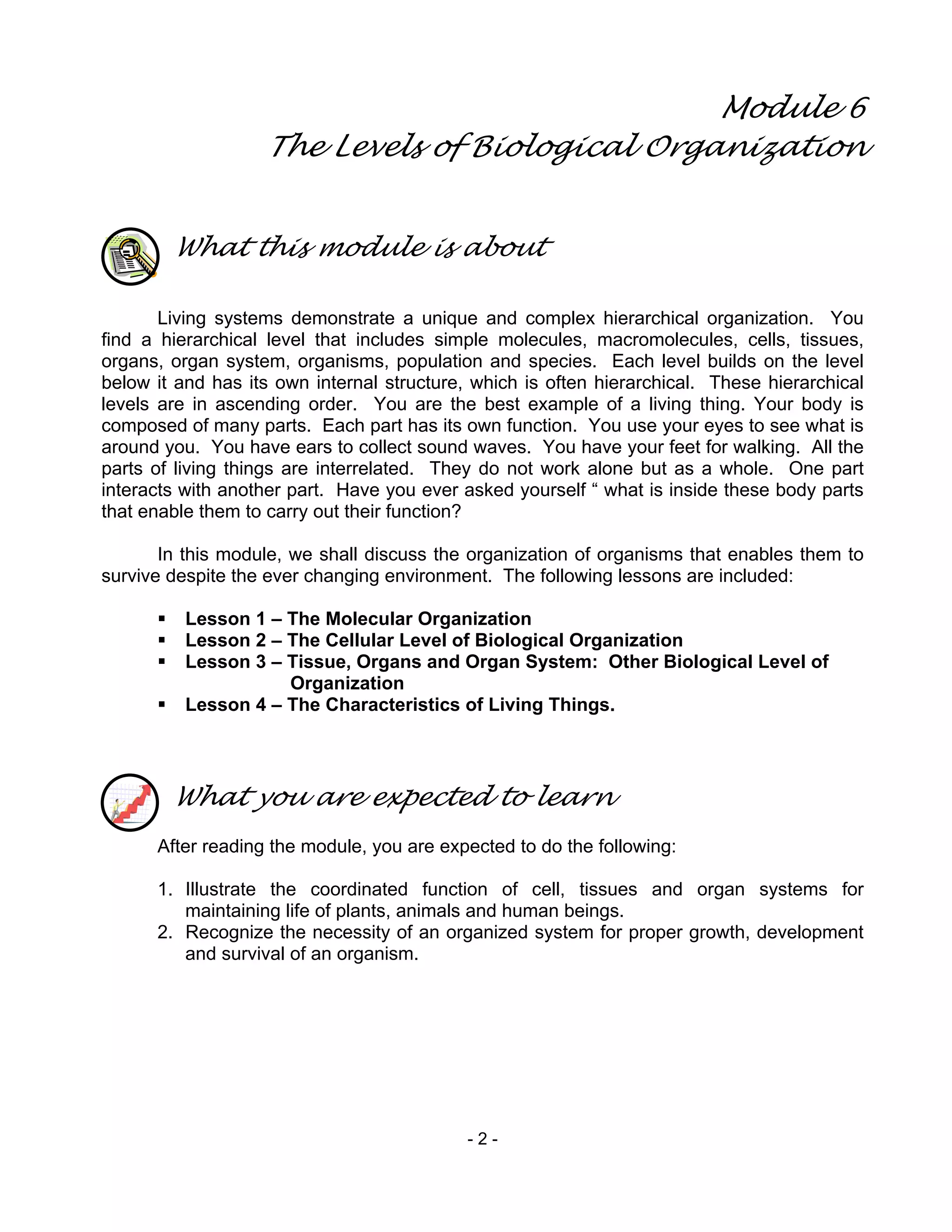 - 2 -
Module 6
The Levels of Biological Organization
What this module is about
Living systems demonstrate a unique and complex hierarchical organization. You
find a hierarchical level that includes simple molecules, macromolecules, cells, tissues,
organs, organ system, organisms, population and species. Each level builds on the level
below it and has its own internal structure, which is often hierarchical. These hierarchical
levels are in ascending order. You are the best example of a living thing. Your body is
composed of many parts. Each part has its own function. You use your eyes to see what is
around you. You have ears to collect sound waves. You have your feet for walking. All the
parts of living things are interrelated. They do not work alone but as a whole. One part
interacts with another part. Have you ever asked yourself “ what is inside these body parts
that enable them to carry out their function?
In this module, we shall discuss the organization of organisms that enables them to
survive despite the ever changing environment. The following lessons are included:
Lesson 1 – The Molecular Organization
Lesson 2 – The Cellular Level of Biological Organization
Lesson 3 – Tissue, Organs and Organ System: Other Biological Level of
Organization
Lesson 4 – The Characteristics of Living Things.
What you are expected to learn
After reading the module, you are expected to do the following:
1. Illustrate the coordinated function of cell, tissues and organ systems for
maintaining life of plants, animals and human beings.
2. Recognize the necessity of an organized system for proper growth, development
and survival of an organism.
 