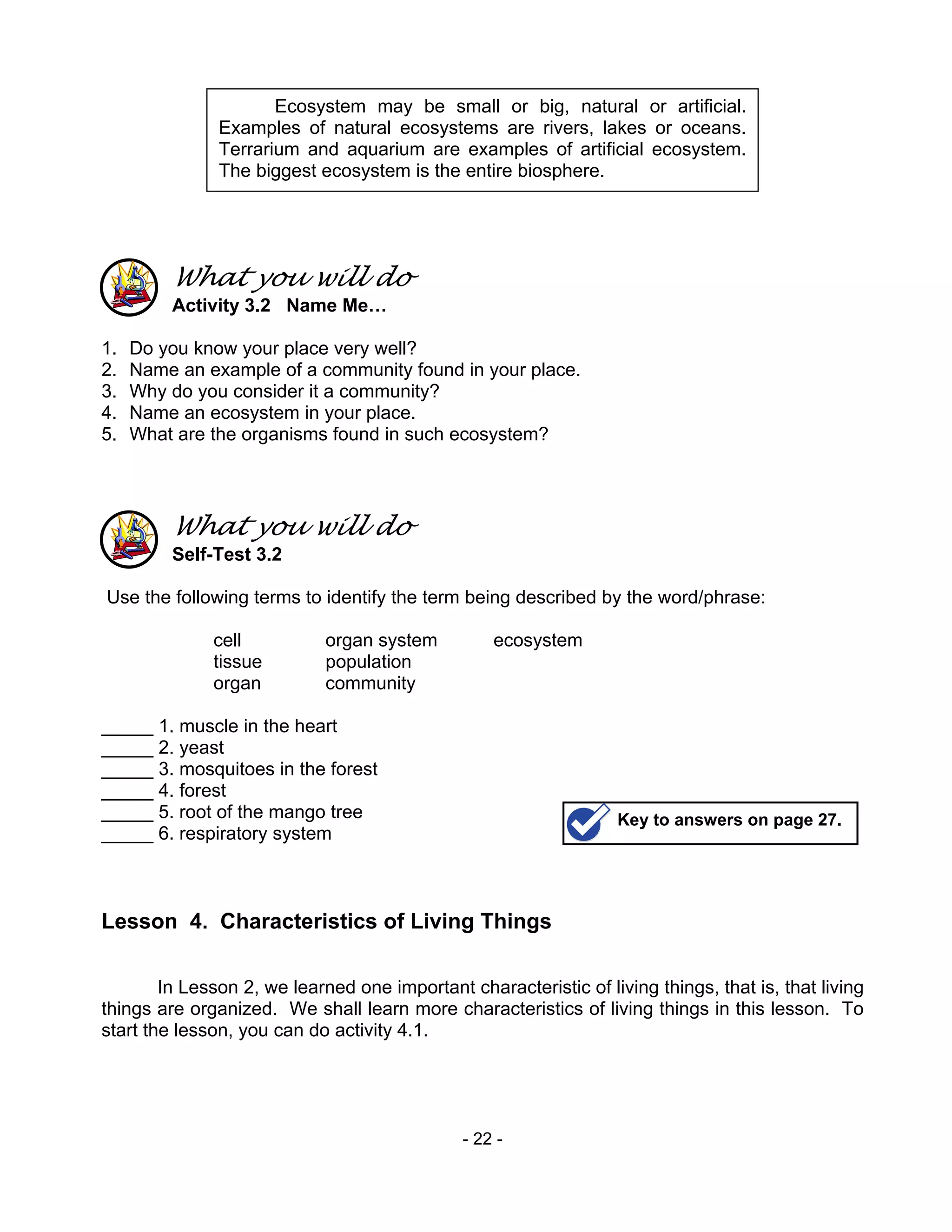 - 22 -
What you will do
Activity 3.2 Name Me…
1. Do you know your place very well?
2. Name an example of a community found in your place.
3. Why do you consider it a community?
4. Name an ecosystem in your place.
5. What are the organisms found in such ecosystem?
What you will do
Self-Test 3.2
Use the following terms to identify the term being described by the word/phrase:
cell organ system ecosystem
tissue population
organ community
_____ 1. muscle in the heart
_____ 2. yeast
_____ 3. mosquitoes in the forest
_____ 4. forest
_____ 5. root of the mango tree
_____ 6. respiratory system
Lesson 4. Characteristics of Living Things
In Lesson 2, we learned one important characteristic of living things, that is, that living
things are organized. We shall learn more characteristics of living things in this lesson. To
start the lesson, you can do activity 4.1.
Key to answers on page 27.
Ecosystem may be small or big, natural or artificial.
Examples of natural ecosystems are rivers, lakes or oceans.
Terrarium and aquarium are examples of artificial ecosystem.
The biggest ecosystem is the entire biosphere.
 