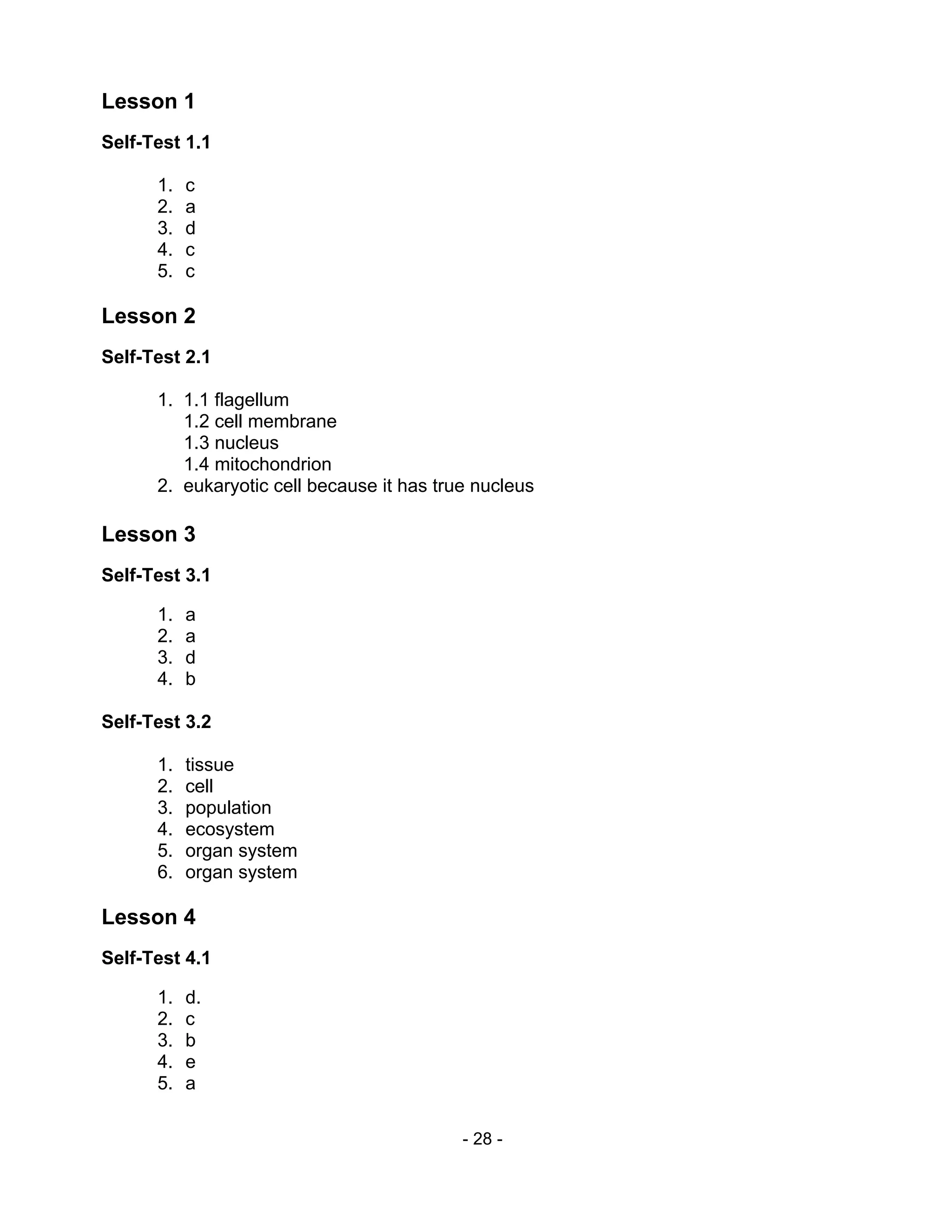 - 28 -
Lesson 1
Self-Test 1.1
1. c
2. a
3. d
4. c
5. c
Lesson 2
Self-Test 2.1
1. 1.1 flagellum
1.2 cell membrane
1.3 nucleus
1.4 mitochondrion
2. eukaryotic cell because it has true nucleus
Lesson 3
Self-Test 3.1
1. a
2. a
3. d
4. b
Self-Test 3.2
1. tissue
2. cell
3. population
4. ecosystem
5. organ system
6. organ system
Lesson 4
Self-Test 4.1
1. d.
2. c
3. b
4. e
5. a
 