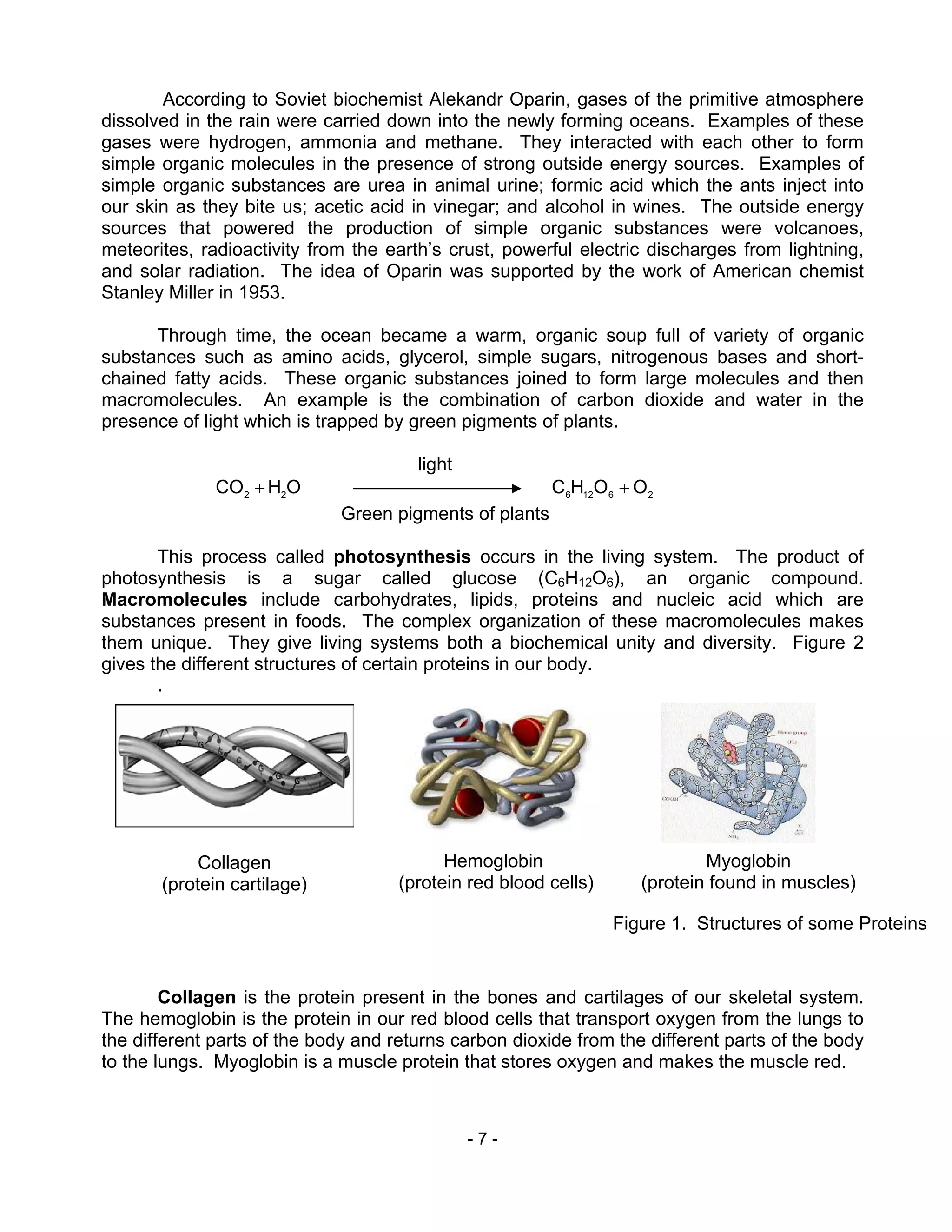 - 7 -
According to Soviet biochemist Alekandr Oparin, gases of the primitive atmosphere
dissolved in the rain were carried down into the newly forming oceans. Examples of these
gases were hydrogen, ammonia and methane. They interacted with each other to form
simple organic molecules in the presence of strong outside energy sources. Examples of
simple organic substances are urea in animal urine; formic acid which the ants inject into
our skin as they bite us; acetic acid in vinegar; and alcohol in wines. The outside energy
sources that powered the production of simple organic substances were volcanoes,
meteorites, radioactivity from the earth’s crust, powerful electric discharges from lightning,
and solar radiation. The idea of Oparin was supported by the work of American chemist
Stanley Miller in 1953.
Through time, the ocean became a warm, organic soup full of variety of organic
substances such as amino acids, glycerol, simple sugars, nitrogenous bases and short-
chained fatty acids. These organic substances joined to form large molecules and then
macromolecules. An example is the combination of carbon dioxide and water in the
presence of light which is trapped by green pigments of plants.
light
OHCO 22
+ 26126
OOHC +
Green pigments of plants
This process called photosynthesis occurs in the living system. The product of
photosynthesis is a sugar called glucose (C6H12O6), an organic compound.
Macromolecules include carbohydrates, lipids, proteins and nucleic acid which are
substances present in foods. The complex organization of these macromolecules makes
them unique. They give living systems both a biochemical unity and diversity. Figure 2
gives the different structures of certain proteins in our body.
.
Collagen is the protein present in the bones and cartilages of our skeletal system.
The hemoglobin is the protein in our red blood cells that transport oxygen from the lungs to
the different parts of the body and returns carbon dioxide from the different parts of the body
to the lungs. Myoglobin is a muscle protein that stores oxygen and makes the muscle red.
Figure 1. Structures of some Proteins
Collagen
(protein cartilage)
Hemoglobin
(protein red blood cells)
Myoglobin
(protein found in muscles)
 