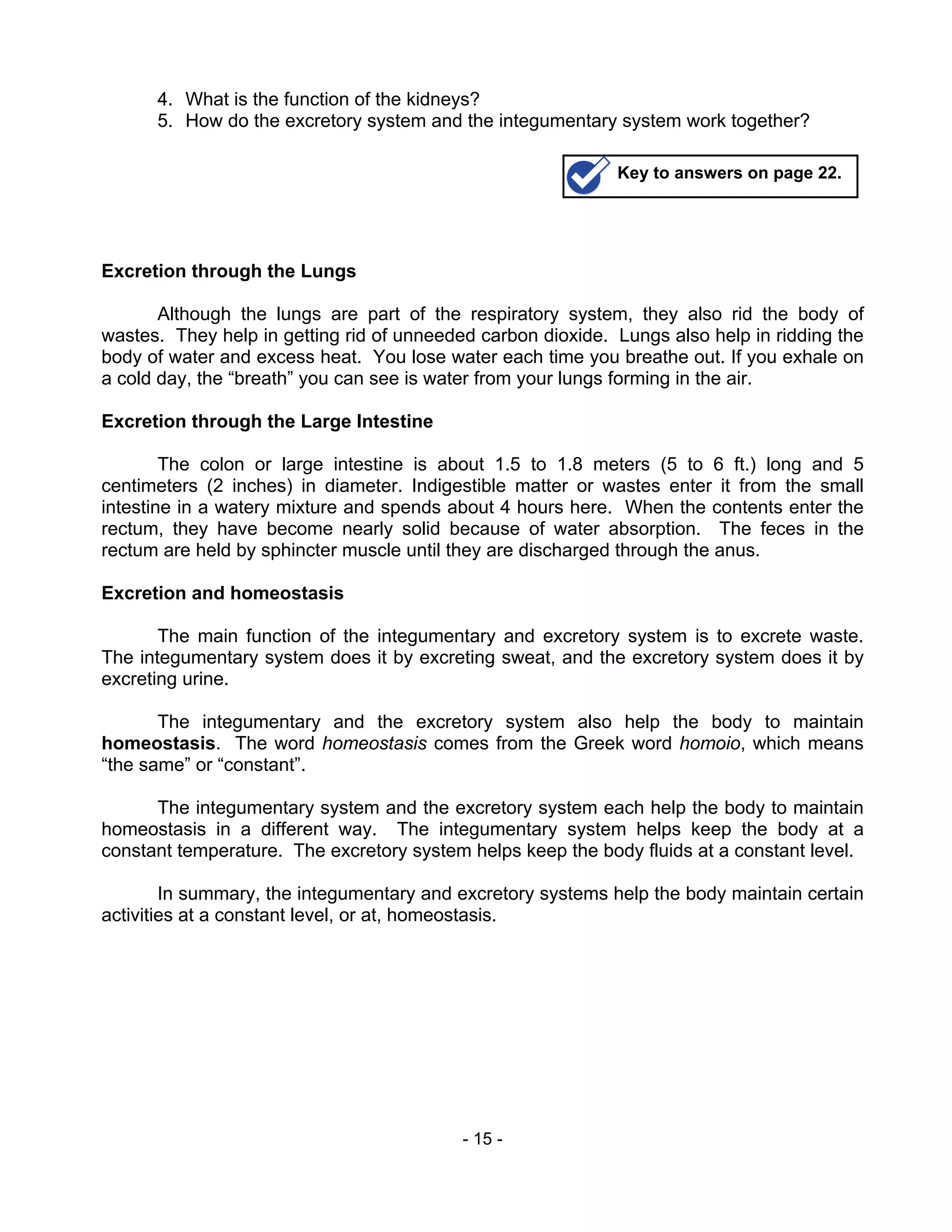 - 15 -
4. What is the function of the kidneys?
5. How do the excretory system and the integumentary system work together?
Excretion through the Lungs
Although the lungs are part of the respiratory system, they also rid the body of
wastes. They help in getting rid of unneeded carbon dioxide. Lungs also help in ridding the
body of water and excess heat. You lose water each time you breathe out. If you exhale on
a cold day, the “breath” you can see is water from your lungs forming in the air.
Excretion through the Large Intestine
The colon or large intestine is about 1.5 to 1.8 meters (5 to 6 ft.) long and 5
centimeters (2 inches) in diameter. Indigestible matter or wastes enter it from the small
intestine in a watery mixture and spends about 4 hours here. When the contents enter the
rectum, they have become nearly solid because of water absorption. The feces in the
rectum are held by sphincter muscle until they are discharged through the anus.
Excretion and homeostasis
The main function of the integumentary and excretory system is to excrete waste.
The integumentary system does it by excreting sweat, and the excretory system does it by
excreting urine.
The integumentary and the excretory system also help the body to maintain
homeostasis. The word homeostasis comes from the Greek word homoio, which means
“the same” or “constant”.
The integumentary system and the excretory system each help the body to maintain
homeostasis in a different way. The integumentary system helps keep the body at a
constant temperature. The excretory system helps keep the body fluids at a constant level.
In summary, the integumentary and excretory systems help the body maintain certain
activities at a constant level, or at, homeostasis.
Key to answers on page 22.
 