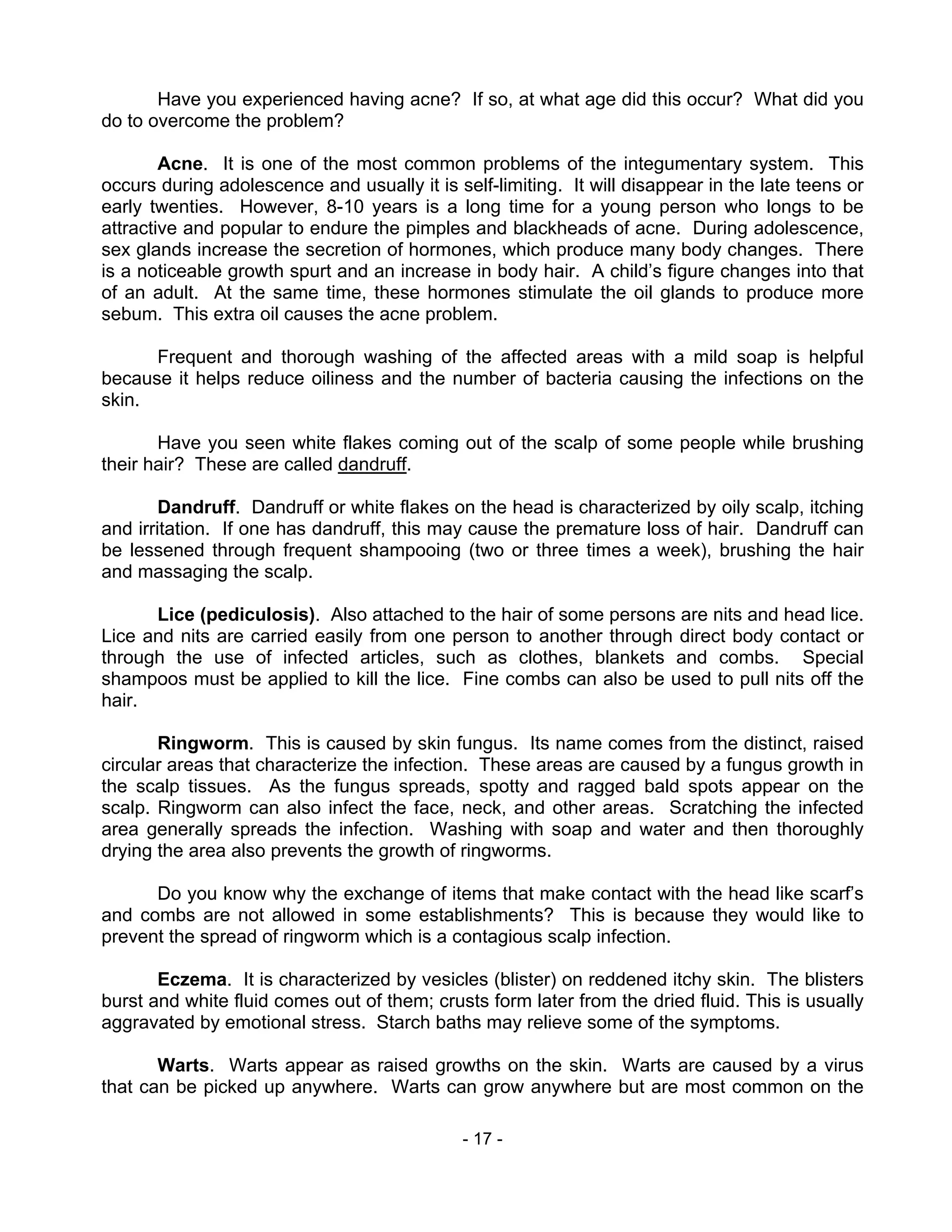 - 17 -
Have you experienced having acne? If so, at what age did this occur? What did you
do to overcome the problem?
Acne. It is one of the most common problems of the integumentary system. This
occurs during adolescence and usually it is self-limiting. It will disappear in the late teens or
early twenties. However, 8-10 years is a long time for a young person who longs to be
attractive and popular to endure the pimples and blackheads of acne. During adolescence,
sex glands increase the secretion of hormones, which produce many body changes. There
is a noticeable growth spurt and an increase in body hair. A child’s figure changes into that
of an adult. At the same time, these hormones stimulate the oil glands to produce more
sebum. This extra oil causes the acne problem.
Frequent and thorough washing of the affected areas with a mild soap is helpful
because it helps reduce oiliness and the number of bacteria causing the infections on the
skin.
Have you seen white flakes coming out of the scalp of some people while brushing
their hair? These are called dandruff.
Dandruff. Dandruff or white flakes on the head is characterized by oily scalp, itching
and irritation. If one has dandruff, this may cause the premature loss of hair. Dandruff can
be lessened through frequent shampooing (two or three times a week), brushing the hair
and massaging the scalp.
Lice (pediculosis). Also attached to the hair of some persons are nits and head lice.
Lice and nits are carried easily from one person to another through direct body contact or
through the use of infected articles, such as clothes, blankets and combs. Special
shampoos must be applied to kill the lice. Fine combs can also be used to pull nits off the
hair.
Ringworm. This is caused by skin fungus. Its name comes from the distinct, raised
circular areas that characterize the infection. These areas are caused by a fungus growth in
the scalp tissues. As the fungus spreads, spotty and ragged bald spots appear on the
scalp. Ringworm can also infect the face, neck, and other areas. Scratching the infected
area generally spreads the infection. Washing with soap and water and then thoroughly
drying the area also prevents the growth of ringworms.
Do you know why the exchange of items that make contact with the head like scarf’s
and combs are not allowed in some establishments? This is because they would like to
prevent the spread of ringworm which is a contagious scalp infection.
Eczema. It is characterized by vesicles (blister) on reddened itchy skin. The blisters
burst and white fluid comes out of them; crusts form later from the dried fluid. This is usually
aggravated by emotional stress. Starch baths may relieve some of the symptoms.
Warts. Warts appear as raised growths on the skin. Warts are caused by a virus
that can be picked up anywhere. Warts can grow anywhere but are most common on the
 