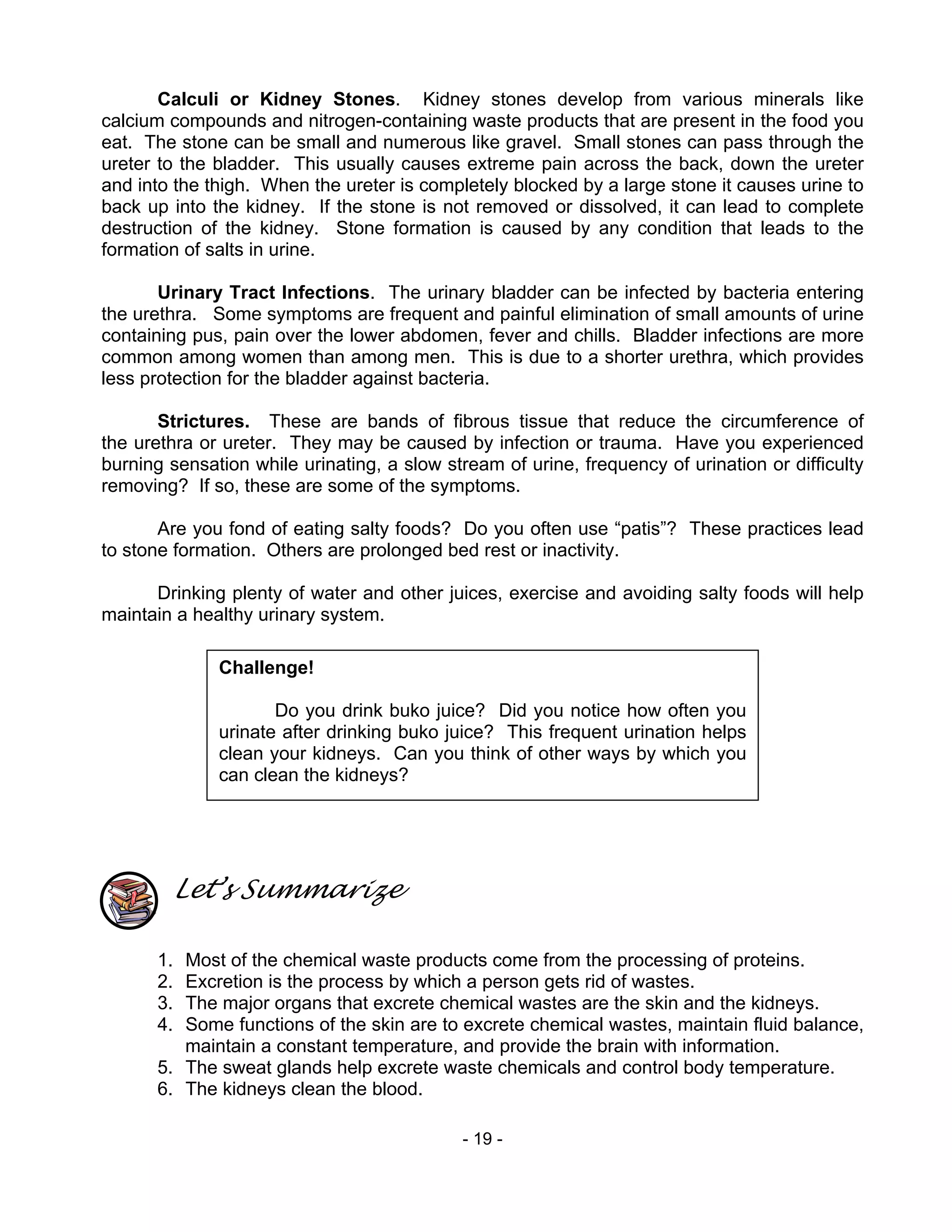 - 19 -
Calculi or Kidney Stones. Kidney stones develop from various minerals like
calcium compounds and nitrogen-containing waste products that are present in the food you
eat. The stone can be small and numerous like gravel. Small stones can pass through the
ureter to the bladder. This usually causes extreme pain across the back, down the ureter
and into the thigh. When the ureter is completely blocked by a large stone it causes urine to
back up into the kidney. If the stone is not removed or dissolved, it can lead to complete
destruction of the kidney. Stone formation is caused by any condition that leads to the
formation of salts in urine.
Urinary Tract Infections. The urinary bladder can be infected by bacteria entering
the urethra. Some symptoms are frequent and painful elimination of small amounts of urine
containing pus, pain over the lower abdomen, fever and chills. Bladder infections are more
common among women than among men. This is due to a shorter urethra, which provides
less protection for the bladder against bacteria.
Strictures. These are bands of fibrous tissue that reduce the circumference of
the urethra or ureter. They may be caused by infection or trauma. Have you experienced
burning sensation while urinating, a slow stream of urine, frequency of urination or difficulty
removing? If so, these are some of the symptoms.
Are you fond of eating salty foods? Do you often use “patis”? These practices lead
to stone formation. Others are prolonged bed rest or inactivity.
Drinking plenty of water and other juices, exercise and avoiding salty foods will help
maintain a healthy urinary system.
Let’s Summarize
1. Most of the chemical waste products come from the processing of proteins.
2. Excretion is the process by which a person gets rid of wastes.
3. The major organs that excrete chemical wastes are the skin and the kidneys.
4. Some functions of the skin are to excrete chemical wastes, maintain fluid balance,
maintain a constant temperature, and provide the brain with information.
5. The sweat glands help excrete waste chemicals and control body temperature.
6. The kidneys clean the blood.
Challenge!
Do you drink buko juice? Did you notice how often you
urinate after drinking buko juice? This frequent urination helps
clean your kidneys. Can you think of other ways by which you
can clean the kidneys?
 