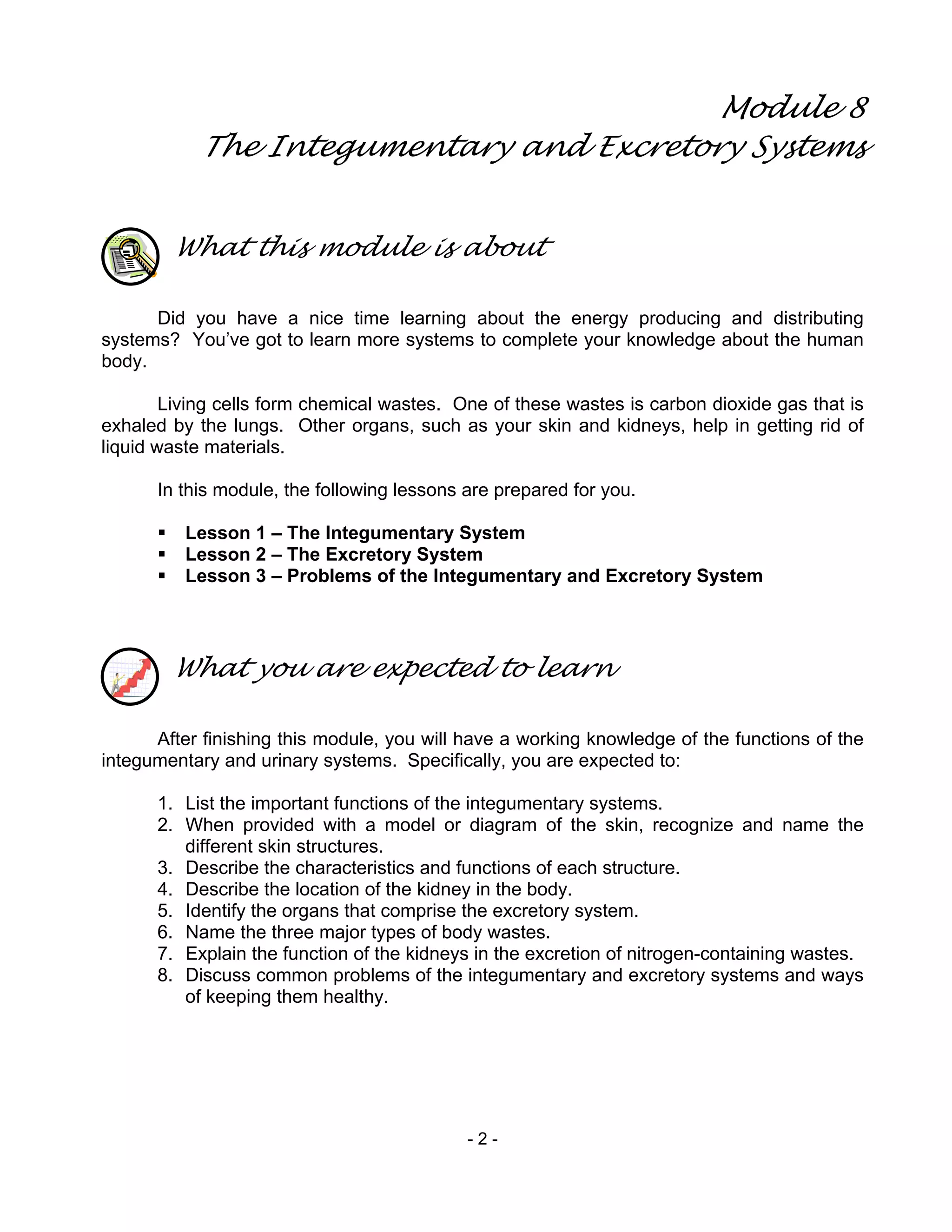 - 2 -
Module 8
The Integumentary and Excretory Systems
What this module is about
Did you have a nice time learning about the energy producing and distributing
systems? You’ve got to learn more systems to complete your knowledge about the human
body.
Living cells form chemical wastes. One of these wastes is carbon dioxide gas that is
exhaled by the lungs. Other organs, such as your skin and kidneys, help in getting rid of
liquid waste materials.
In this module, the following lessons are prepared for you.
Lesson 1 – The Integumentary System
Lesson 2 – The Excretory System
Lesson 3 – Problems of the Integumentary and Excretory System
What you are expected to learn
After finishing this module, you will have a working knowledge of the functions of the
integumentary and urinary systems. Specifically, you are expected to:
1. List the important functions of the integumentary systems.
2. When provided with a model or diagram of the skin, recognize and name the
different skin structures.
3. Describe the characteristics and functions of each structure.
4. Describe the location of the kidney in the body.
5. Identify the organs that comprise the excretory system.
6. Name the three major types of body wastes.
7. Explain the function of the kidneys in the excretion of nitrogen-containing wastes.
8. Discuss common problems of the integumentary and excretory systems and ways
of keeping them healthy.
 