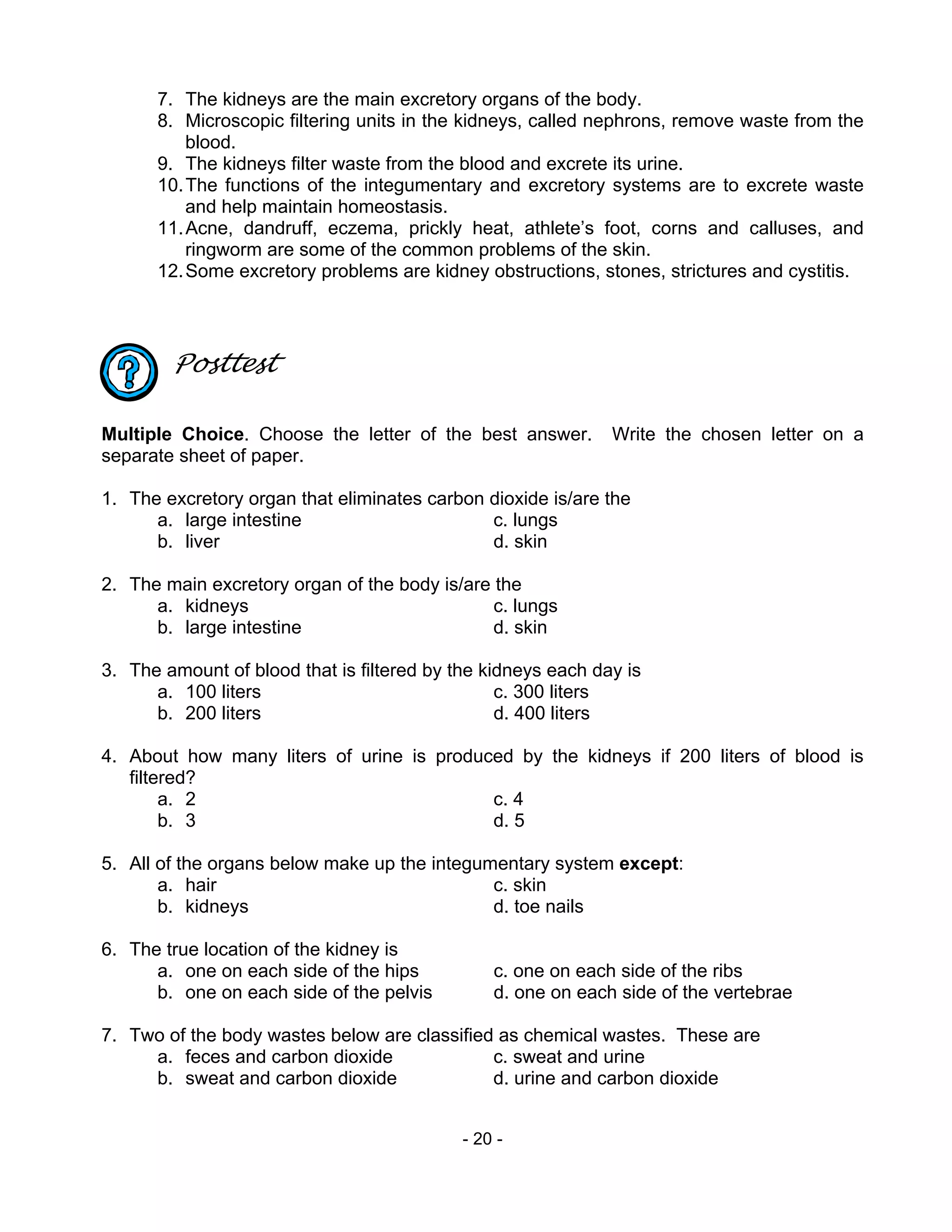 - 20 -
7. The kidneys are the main excretory organs of the body.
8. Microscopic filtering units in the kidneys, called nephrons, remove waste from the
blood.
9. The kidneys filter waste from the blood and excrete its urine.
10.The functions of the integumentary and excretory systems are to excrete waste
and help maintain homeostasis.
11.Acne, dandruff, eczema, prickly heat, athlete’s foot, corns and calluses, and
ringworm are some of the common problems of the skin.
12.Some excretory problems are kidney obstructions, stones, strictures and cystitis.
Posttest
Multiple Choice. Choose the letter of the best answer. Write the chosen letter on a
separate sheet of paper.
1. The excretory organ that eliminates carbon dioxide is/are the
a. large intestine c. lungs
b. liver d. skin
2. The main excretory organ of the body is/are the
a. kidneys c. lungs
b. large intestine d. skin
3. The amount of blood that is filtered by the kidneys each day is
a. 100 liters c. 300 liters
b. 200 liters d. 400 liters
4. About how many liters of urine is produced by the kidneys if 200 liters of blood is
filtered?
a. 2 c. 4
b. 3 d. 5
5. All of the organs below make up the integumentary system except:
a. hair c. skin
b. kidneys d. toe nails
6. The true location of the kidney is
a. one on each side of the hips c. one on each side of the ribs
b. one on each side of the pelvis d. one on each side of the vertebrae
7. Two of the body wastes below are classified as chemical wastes. These are
a. feces and carbon dioxide c. sweat and urine
b. sweat and carbon dioxide d. urine and carbon dioxide
 