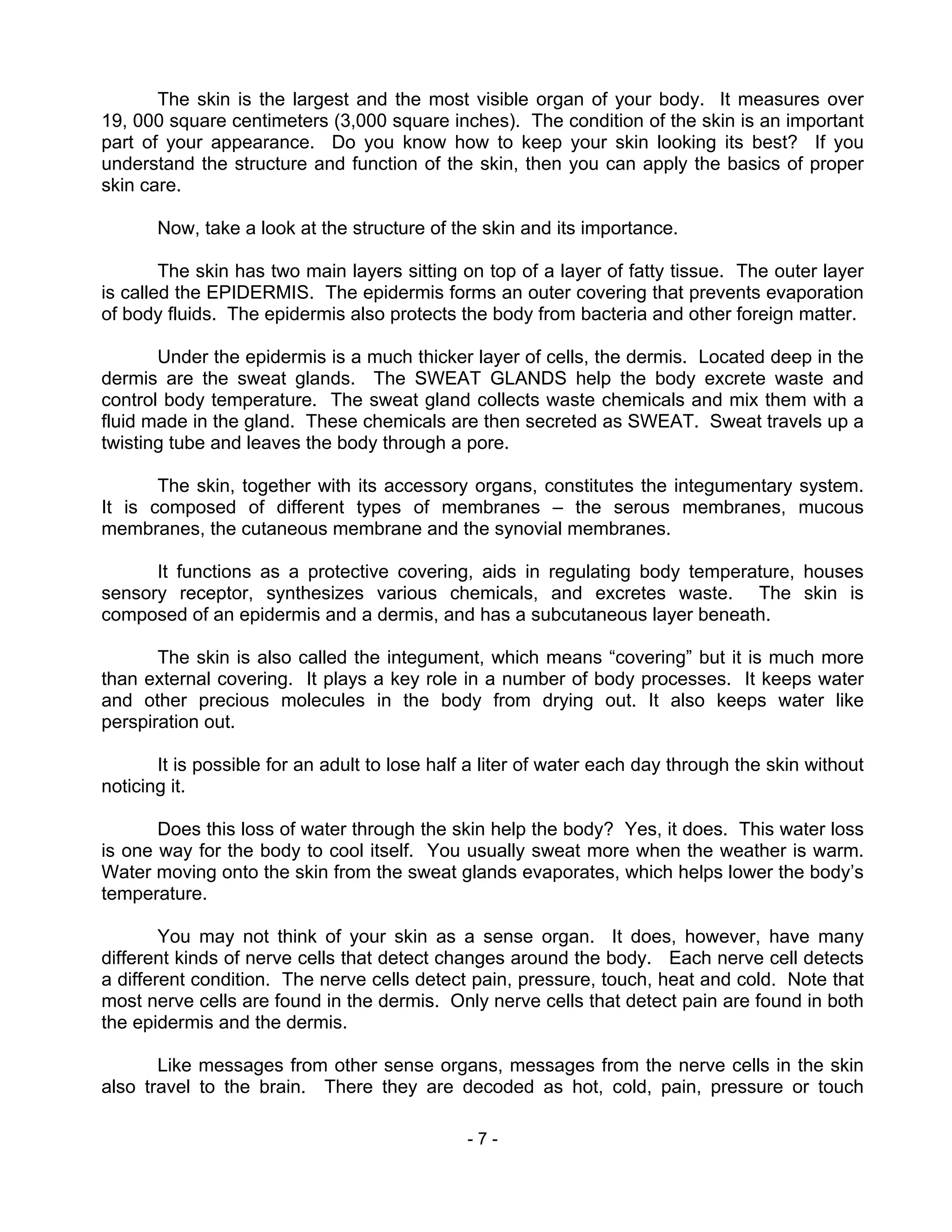 - 7 -
The skin is the largest and the most visible organ of your body. It measures over
19, 000 square centimeters (3,000 square inches). The condition of the skin is an important
part of your appearance. Do you know how to keep your skin looking its best? If you
understand the structure and function of the skin, then you can apply the basics of proper
skin care.
Now, take a look at the structure of the skin and its importance.
The skin has two main layers sitting on top of a layer of fatty tissue. The outer layer
is called the EPIDERMIS. The epidermis forms an outer covering that prevents evaporation
of body fluids. The epidermis also protects the body from bacteria and other foreign matter.
Under the epidermis is a much thicker layer of cells, the dermis. Located deep in the
dermis are the sweat glands. The SWEAT GLANDS help the body excrete waste and
control body temperature. The sweat gland collects waste chemicals and mix them with a
fluid made in the gland. These chemicals are then secreted as SWEAT. Sweat travels up a
twisting tube and leaves the body through a pore.
The skin, together with its accessory organs, constitutes the integumentary system.
It is composed of different types of membranes – the serous membranes, mucous
membranes, the cutaneous membrane and the synovial membranes.
It functions as a protective covering, aids in regulating body temperature, houses
sensory receptor, synthesizes various chemicals, and excretes waste. The skin is
composed of an epidermis and a dermis, and has a subcutaneous layer beneath.
The skin is also called the integument, which means “covering” but it is much more
than external covering. It plays a key role in a number of body processes. It keeps water
and other precious molecules in the body from drying out. It also keeps water like
perspiration out.
It is possible for an adult to lose half a liter of water each day through the skin without
noticing it.
Does this loss of water through the skin help the body? Yes, it does. This water loss
is one way for the body to cool itself. You usually sweat more when the weather is warm.
Water moving onto the skin from the sweat glands evaporates, which helps lower the body’s
temperature.
You may not think of your skin as a sense organ. It does, however, have many
different kinds of nerve cells that detect changes around the body. Each nerve cell detects
a different condition. The nerve cells detect pain, pressure, touch, heat and cold. Note that
most nerve cells are found in the dermis. Only nerve cells that detect pain are found in both
the epidermis and the dermis.
Like messages from other sense organs, messages from the nerve cells in the skin
also travel to the brain. There they are decoded as hot, cold, pain, pressure or touch
 