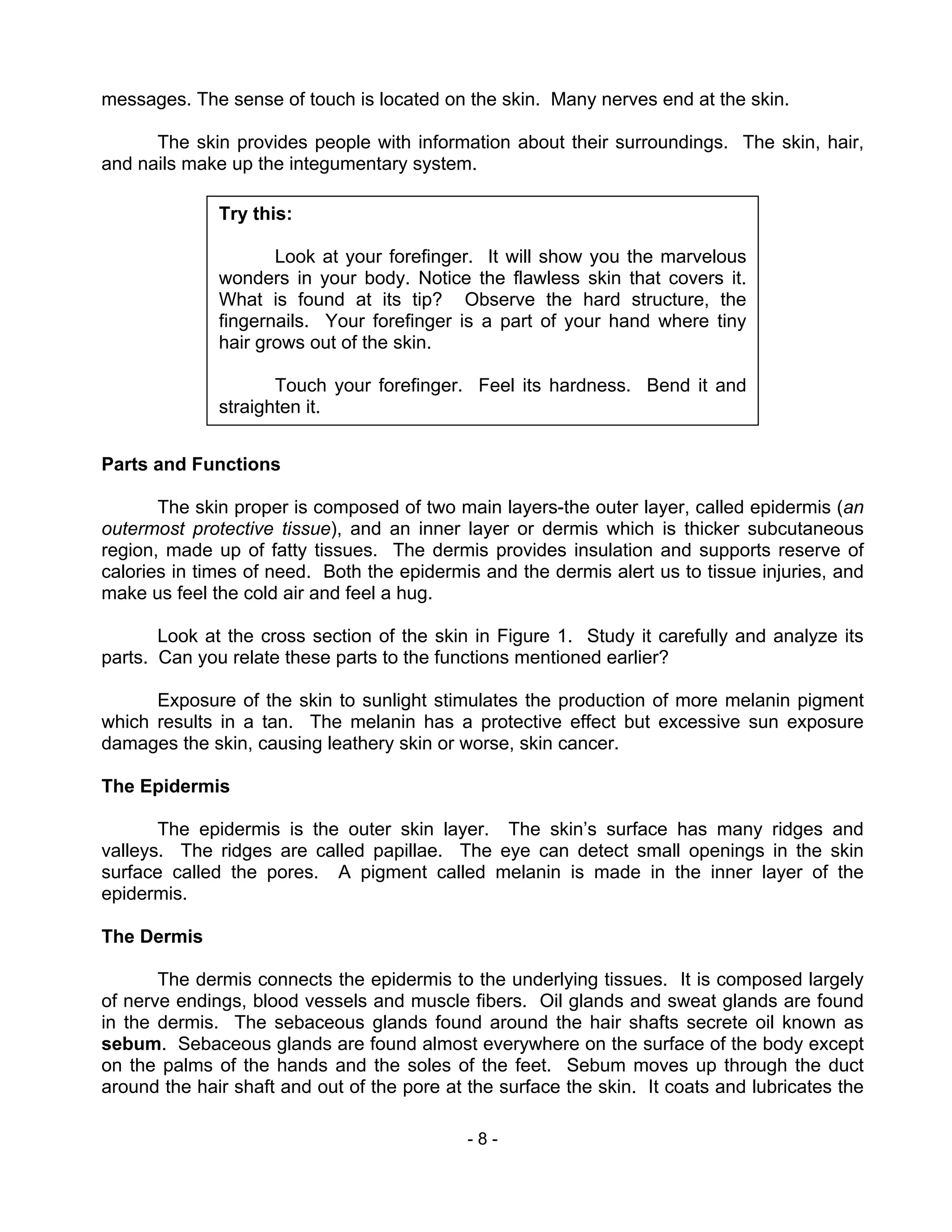 - 8 -
messages. The sense of touch is located on the skin. Many nerves end at the skin.
The skin provides people with information about their surroundings. The skin, hair,
and nails make up the integumentary system.
Parts and Functions
The skin proper is composed of two main layers-the outer layer, called epidermis (an
outermost protective tissue), and an inner layer or dermis which is thicker subcutaneous
region, made up of fatty tissues. The dermis provides insulation and supports reserve of
calories in times of need. Both the epidermis and the dermis alert us to tissue injuries, and
make us feel the cold air and feel a hug.
Look at the cross section of the skin in Figure 1. Study it carefully and analyze its
parts. Can you relate these parts to the functions mentioned earlier?
Exposure of the skin to sunlight stimulates the production of more melanin pigment
which results in a tan. The melanin has a protective effect but excessive sun exposure
damages the skin, causing leathery skin or worse, skin cancer.
The Epidermis
The epidermis is the outer skin layer. The skin’s surface has many ridges and
valleys. The ridges are called papillae. The eye can detect small openings in the skin
surface called the pores. A pigment called melanin is made in the inner layer of the
epidermis.
The Dermis
The dermis connects the epidermis to the underlying tissues. It is composed largely
of nerve endings, blood vessels and muscle fibers. Oil glands and sweat glands are found
in the dermis. The sebaceous glands found around the hair shafts secrete oil known as
sebum. Sebaceous glands are found almost everywhere on the surface of the body except
on the palms of the hands and the soles of the feet. Sebum moves up through the duct
around the hair shaft and out of the pore at the surface the skin. It coats and lubricates the
Try this:
Look at your forefinger. It will show you the marvelous
wonders in your body. Notice the flawless skin that covers it.
What is found at its tip? Observe the hard structure, the
fingernails. Your forefinger is a part of your hand where tiny
hair grows out of the skin.
Touch your forefinger. Feel its hardness. Bend it and
straighten it.
 