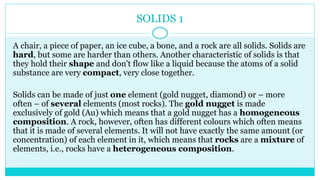 SOLIDS 1
A chair, a piece of paper, an ice cube, a bone, and a rock are all solids. Solids are
hard, but some are harder than others. Another characteristic of solids is that
they hold their shape and don't flow like a liquid because the atoms of a solid
substance are very compact, very close together.
Solids can be made of just one element (gold nugget, diamond) or – more
often – of several elements (most rocks). The gold nugget is made
exclusively of gold (Au) which means that a gold nugget has a homogeneous
composition. A rock, however, often has different colours which often means
that it is made of several elements. It will not have exactly the same amount (or
concentration) of each element in it, which means that rocks are a mixture of
elements, i.e., rocks have a heterogeneous composition.
 