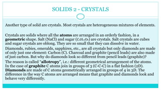 SOLIDS 2 - CRYSTALS
Another type of solid are crystals. Most crystals are heterogeneous mixtures of elements.
Crystals are solids where all the atoms are arranged in an orderly fashion, in a
geometric shape. Salt (NaCl) and sugar (C6H12O6) are crystals. Salt crystals are cubes
and sugar crystals are oblong. They are so small that they can dissolve in water.
Diamonds, rubies, emeralds, sapphires, etc., are all crystals but only diamonds are made
of only just one element: Carbon (C). Charcoal and graphite (pencil leads) are also made
of just carbon. But why do diamonds look so different from pencil leads (graphite)?
The reason is called “allotropy”, i.e.: different geometrical arrangement of the atoms.
In the case of graphite C atoms join in groups of 3 (C-C-C) in a flat fashion (2D).
Diamonds are made of C atoms geometrically arranged in groups of 4 in 3D. The
difference in the way C atoms are arranged means that graphite and diamonds look and
behave very differently.
 