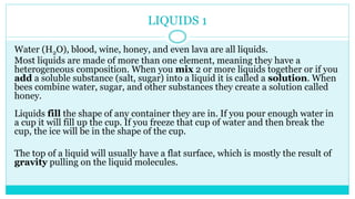 LIQUIDS 1
Water (H2O), blood, wine, honey, and even lava are all liquids.
Most liquids are made of more than one element, meaning they have a
heterogeneous composition. When you mix 2 or more liquids together or if you
add a soluble substance (salt, sugar) into a liquid it is called a solution. When
bees combine water, sugar, and other substances they create a solution called
honey.
Liquids fill the shape of any container they are in. If you pour enough water in
a cup it will fill up the cup. If you freeze that cup of water and then break the
cup, the ice will be in the shape of the cup.
The top of a liquid will usually have a flat surface, which is mostly the result of
gravity pulling on the liquid molecules.
 