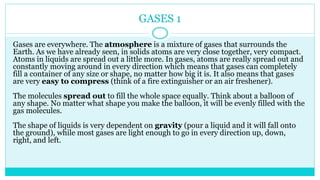 GASES 1
Gases are everywhere. The atmosphere is a mixture of gases that surrounds the
Earth. As we have already seen, in solids atoms are very close together, very compact.
Atoms in liquids are spread out a little more. In gases, atoms are really spread out and
constantly moving around in every direction which means that gases can completely
fill a container of any size or shape, no matter how big it is. It also means that gases
are very easy to compress (think of a fire extinguisher or an air freshener).
The molecules spread out to fill the whole space equally. Think about a balloon of
any shape. No matter what shape you make the balloon, it will be evenly filled with the
gas molecules.
The shape of liquids is very dependent on gravity (pour a liquid and it will fall onto
the ground), while most gases are light enough to go in every direction up, down,
right, and left.
 