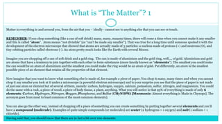 What is “The Matter”? 1
Matter is everything in and around you, from the air that you – ideally - cannot see to anything else that you can see or touch.
REMEMBER: If you chop something (like a can of soft drink) many, many, maaany times, there will come a time when you cannot make it any smaller
and this is called “atom”. Atom means “not divisible” [or “can’t be made any smaller”]. That was true for a long time until someone spoiled it with the
development of the electron microscope that showed that atoms are actually made of 3 particles: a nucleus made of protons (+) and neutrons (O), and
tiny orbiting particles called electrons (-). An atom pretty much looks like the Earth with several Moons.
Imagine you are chopping off a can of soft drink and a gold ring. The can is made of aluminium and the gold ring, well..., of gold. Aluminium and gold
are atoms that have a tendency to join together with each other to form substances (more fancily known as “elements”). The smallest you could make
the can would be an atom of aluminium and the smallest you could make the ring would be an atom of gold. Put differently, an atom is the smallest
possible piece of an element that retains all the properties of that element.
Now imagine that you want to know what something else is made of, for example a piece of paper. You chop it many, many times and when you cannot
chop it any smaller you look at it under a microscope (a powerful electron microscope) and to your surprise you see that the piece of paper is not made
of just one atom or element but of several of them, namely: carbon, hydrogen, oxygen, calcium, potassium, sulfur, nitrogen, and magnesium. You could
do the same with a rock, a piece of wood, a piece of body tissue, a plant, anything. What you will notice is that 95% of everything is made of only 6
elements: Carbon, Hydrogen, Nitrogen, Oxygen, Phosphorus, and Sulfur (CHyNOPS) [Mnemonic: Almost everything is Made in Chynops]. The
acronym goes from most to least common of the most common elements].
You can also go the other way, instead of chopping off a piece of something you can create something by putting together several elements and you’ll
have a compound (molecule). Examples of quite simple compounds (or molecules) are water (2 hydrogens + 1 oxygen) and salt (1 sodium + 1
chloride).
Having said that, you should know that there are in fact a bit over 100 elements.
 