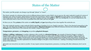 States of the Matter
The matter, just like people, can change or go through “phases” or “states”.
The classic example of a substance that can be in different phases/states is water (H2O). As you can see, the water molecule is made of 2 atoms of
hydrogen and 1 atom of oxygen, abbreviated as H and O for convenience. Water is often in liquid form/state/phase. Very intelligently, in very
cold temperatures, the water molecules tend to get closer together and turn into solid ice. Also very intelligently, in very hot temperatures, the
water molecules tend to want to be as far as possible from each other and turn into gas.
So there you are: The 3 states of the matter are solid, liquid, and gas depending on how close together the molecules are.
The water molecule remains a water molecule (H2O) regardless of whether it is in ice, liquid or gas form. That is, the chemical composition is the
same, the only thing that changed here is the physical aspect. Physical changes mean different distances between the molecules, chemical
changes mean destruction of the molecule into smaller, simpler components.
Temperature, pressure, and chopping can produce physical changes.
Taking or adding a substance to another substance often results in a chemical change. An example of chemical change is rusting: It
happens when a piece of metal (like an iron nail) is left in contact with air or water, both of which contain lots of oxygen. When a metal is in
contact with oxygen, the oxygen becomes a part of that metal and changes its chemical composition making it brittle and reddish. Removing
oxygen has similar effects. When a brain/heart artery gets clogged, the oxygen-carrying blood cannot reach the brain/heart tissue resulting in the
death of the tissue. The scientific explanation for chemical changes is the gain or loss of electrons = making or breaking of bonds between the
atoms of the substance.
All matter can move from one state to another. It may require extreme temperatures, pressures, or mixing with other substances, but it can be
done.
 