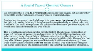 A Special Type of Chemical Change 1
We now know that if we add or subtract a substance (like oxygen, but also any other
element) to another substance, we can produce a chemical change.
Another way to create a chemical change is to rearrange the atoms of a substance.
For this, you need to think in 3D. Imagine you have 6 green balls, 12 yellow balls, and
6 red balls. You could arrange them in a considerable number of positions but you still
would have the same number and type of balls.
This is what happens with sugars (or carbohydrates). The chemical composition of
sugar is 6 carbons, 12 hydrogens, and 6 oxygens or C6H12O6 . Glucose, fructose, and
galactose are 3 types of sugar/s from different natural origin. They have exactly the
same type and number of atoms but they are put together differently. The result is that
they have different properties and react differently in different situations (!). These
types of substances are called isomers and are a special type of chemical change of
the matter that consists of a rearrangement of the same type and number of elements.
 