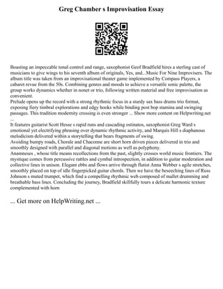 Greg Chamber s Improvisation Essay
Boasting an impeccable tonal control and range, saxophonist Geof Bradfield hires a sterling cast of
musicians to give wings to his seventh album of originals, Yes, and...Music For Nine Improvisers. The
album title was taken from an improvisational theater game implemented by Compass Players, a
cabaret revue from the 50s. Combining genres and moods to achieve a versatile sonic palette, the
group works dynamics whether in nonet or trio, following written material and free improvisation as
convenient.
Prelude opens up the record with a strong rhythmic focus in a sturdy sax bass drums trio format,
exposing fiery timbral explorations and edgy hooks while binding post bop stamina and swinging
passages. This tradition modernity crossing is even stronger ... Show more content on Helpwriting.net
...
It features guitarist Scott Hesse s rapid runs and cascading ostinatos, saxophonist Greg Ward s
emotional yet electrifying phrasing over dynamic rhythmic activity, and Marquis Hill s diaphanous
melodicism delivered within a storytelling that bears fragments of swing.
Avoiding bumpy roads, Chorale and Chaconne are short horn driven pieces delivered in trio and
smoothly designed with parallel and diagonal motions as well as polyphony.
Anamneses , whose title means recollections from the past, slightly crosses world music frontiers. The
mystique comes from percussive rattles and cymbal introspection, in addition to guitar moderation and
collective lines in unison. Elegant ebbs and flows arrive through flutist Anna Webber s agile stretches,
smoothly placed on top of idle fingerpicked guitar chords. Then we have the beseeching lines of Russ
Johnson s muted trumpet, which find a compelling rhythmic web composed of mallet drumming and
breathable bass lines. Concluding the journey, Bradfield skillfully tours a delicate harmonic texture
complemented with horn
... Get more on HelpWriting.net ...
 