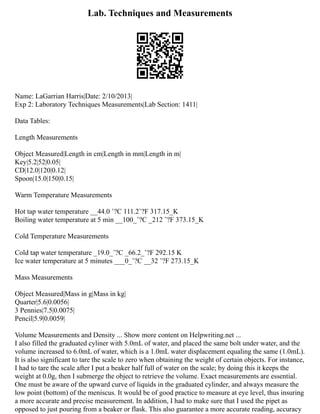 Lab. Techniques and Measurements
Name: LaGarrian Harris|Date: 2/10/2013|
Exp 2: Laboratory Techniques Measurements|Lab Section: 1411|
Data Tables:
Length Measurements
Object Measured|Length in cm|Length in mm|Length in m|
Key|5.2|52|0.05|
CD|12.0|120|0.12|
Spoon|15.0|150|0.15|
Warm Temperature Measurements
Hot tap water temperature __44.0 ˚?C 111.2˚?F 317.15_K
Boiling water temperature at 5 min __100_˚?C _212 ˚?F 373.15_K
Cold Temperature Measurements
Cold tap water temperature _19.0_˚?C _66.2_˚?F 292.15 K
Ice water temperature at 5 minutes ___0_˚?C __32 ˚?F 273.15_K
Mass Measurements
Object Measured|Mass in g|Mass in kg|
Quarter|5.6|0.0056|
3 Pennies|7.5|0.0075|
Pencil|5.9|0.0059|
Volume Measurements and Density ... Show more content on Helpwriting.net ...
I also filled the graduated cyliner with 5.0mL of water, and placed the same bolt under water, and the
volume increased to 6.0mL of water, which is a 1.0mL water displacement equaling the same (1.0mL).
It is also significant to tare the scale to zero when obtaining the weight of certain objects. For instance,
I had to tare the scale after I put a beaker half full of water on the scale; by doing this it keeps the
weight at 0.0g, then I submerge the object to retrieve the volume. Exact measurements are essential.
One must be aware of the upward curve of liquids in the graduated cylinder, and always measure the
low point (bottom) of the meniscus. It would be of good practice to measure at eye level, thus insuring
a more accurate and precise measurement. In addition, I had to make sure that I used the pipet as
opposed to just pouring from a beaker or flask. This also guarantee a more accurate reading, accuracy
 