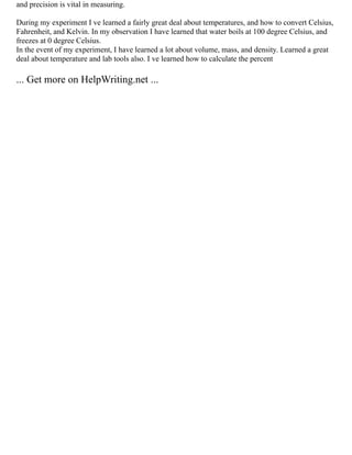 and precision is vital in measuring.
During my experiment I ve learned a fairly great deal about temperatures, and how to convert Celsius,
Fahrenheit, and Kelvin. In my observation I have learned that water boils at 100 degree Celsius, and
freezes at 0 degree Celsius.
In the event of my experiment, I have learned a lot about volume, mass, and density. Learned a great
deal about temperature and lab tools also. I ve learned how to calculate the percent
... Get more on HelpWriting.net ...
 