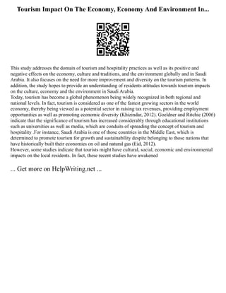 Tourism Impact On The Economy, Economy And Environment In...
This study addresses the domain of tourism and hospitality practices as well as its positive and
negative effects on the economy, culture and traditions, and the environment globally and in Saudi
Arabia. It also focuses on the need for more improvement and diversity on the tourism patterns. In
addition, the study hopes to provide an understanding of residents attitudes towards tourism impacts
on the culture, economy and the environment in Saudi Arabia.
Today, tourism has become a global phenomenon being widely recognized in both regional and
national levels. In fact, tourism is considered as one of the fastest growing sectors in the world
economy, thereby being viewed as a potential sector in raising tax revenues, providing employment
opportunities as well as promoting economic diversity (Khizindar, 2012). Goeldner and Ritchie (2006)
indicate that the significance of tourism has increased considerably through educational institutions
such as universities as well as media, which are conduits of spreading the concept of tourism and
hospitality .For instance, Saudi Arabia is one of those countries in the Middle East, which is
determined to promote tourism for growth and sustainability despite belonging to those nations that
have historically built their economies on oil and natural gas (Eid, 2012).
However, some studies indicate that tourists might have cultural, social, economic and environmental
impacts on the local residents. In fact, these recent studies have awakened
... Get more on HelpWriting.net ...
 