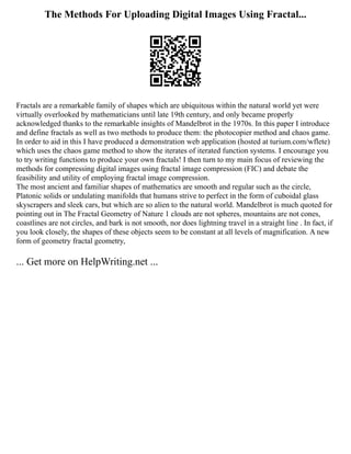 The Methods For Uploading Digital Images Using Fractal...
Fractals are a remarkable family of shapes which are ubiquitous within the natural world yet were
virtually overlooked by mathematicians until late 19th century, and only became properly
acknowledged thanks to the remarkable insights of Mandelbrot in the 1970s. In this paper I introduce
and define fractals as well as two methods to produce them: the photocopier method and chaos game.
In order to aid in this I have produced a demonstration web application (hosted at turium.com/wflete)
which uses the chaos game method to show the iterates of iterated function systems. I encourage you
to try writing functions to produce your own fractals! I then turn to my main focus of reviewing the
methods for compressing digital images using fractal image compression (FIC) and debate the
feasibility and utility of employing fractal image compression.
The most ancient and familiar shapes of mathematics are smooth and regular such as the circle,
Platonic solids or undulating manifolds that humans strive to perfect in the form of cuboidal glass
skyscrapers and sleek cars, but which are so alien to the natural world. Mandelbrot is much quoted for
pointing out in The Fractal Geometry of Nature 1 clouds are not spheres, mountains are not cones,
coastlines are not circles, and bark is not smooth, nor does lightning travel in a straight line . In fact, if
you look closely, the shapes of these objects seem to be constant at all levels of magnification. A new
form of geometry fractal geometry,
... Get more on HelpWriting.net ...
 