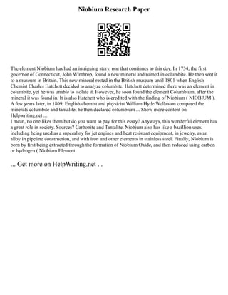 Niobium Research Paper
The element Niobium has had an intriguing story, one that continues to this day. In 1734, the first
governor of Connecticut, John Winthrop, found a new mineral and named in columbite. He then sent it
to a museum in Britain. This new mineral rested in the British museum until 1801 when English
Chemist Charles Hatchett decided to analyze columbite. Hatchett determined there was an element in
columbite, yet he was unable to isolate it. However, he soon found the element Columbium, after the
mineral it was found in. It is also Hatchett who is credited with the finding of Niobium ( NIOBIUM ).
A few years later, in 1809, English chemist and physicist William Hyde Wollaston compared the
minerals columbite and tantalite; he then declared columbium ... Show more content on
Helpwriting.net ...
I mean, no one likes them but do you want to pay for this essay? Anyways, this wonderful element has
a great role in society. Sources? Carbonite and Tantalite. Niobium also has like a bazillion uses,
including being used as a superalloy for jet engines and heat resistant equipment, in jewelry, as an
alloy in pipeline construction, and with iron and other elements in stainless steel. Finally, Niobium is
born by first being extracted through the formation of Niobium Oxide, and then reduced using carbon
or hydrogen ( Niobium Element
... Get more on HelpWriting.net ...
 