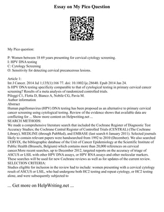 Essay on My Pico Question
My Pico question:
P: Women between 18 69 years presenting for cervical cytology screening.
I: HPV DNA testing
C: Cytology Screening
O: Sensitivity for detecting cervical precancerous lesions.
Article 1:
Int J Cancer. 2014 Jul 1;135(1):166 77. doi: 10.1002/ijc.28640. Epub 2014 Jan 24.
Is HPV DNA testing specificity comparable to that of cytological testing in primary cervical cancer
screening? Results of a meta analysis of randomized controlled trials.
Pileggi C1, Flotta D, Bianco A, Nobile CG, Pavia M.
Author information
Abstract
Human papillomavirus (HPV) DNA testing has been proposed as an alternative to primary cervical
cancer screening using cytological testing. Review of the evidence shows that available data are
conflicting for ... Show more content on Helpwriting.net ...
SEARCH METHODS:
We made a comprehensive literature search that included the Cochrane Register of Diagnostic Test
Accuracy Studies; the Cochrane Central Register of Controlled Trials (CENTRAL) (The Cochrane
Library), MEDLINE (through PubMed), and EMBASE (last search 6 January 2011). Selected journals
likely to contain relevant papers were handsearched from 1992 to 2010 (December). We also searched
CERVIX, the bibliographic database of the Unit of Cancer Epidemiology at the Scientific Institute of
Public Health (Brussels, Belgium) which contains more than 20,000 references on cervical
cancer.More recent searches, up to December 2012, targeted reports on the accuracy of triage of
ASCUS or LSIL with other HPV DNA assays, or HPV RNA assays and other molecular markers.
These searches will be used for new Cochrane reviews as well as for updates of the current review.
SELECTION CRITERIA:
Studies eligible for inclusion in the review had to include: women presenting with a cervical cytology
result of ASCUS or LSIL, who had undergone both HC2 testing and repeat cytology, or HC2 testing
alone, and were subsequently subjected to
... Get more on HelpWriting.net ...
 