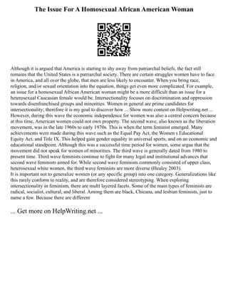 The Issue For A Homosexual African American Woman
Although it is argued that America is starting to shy away from patriarchal beliefs, the fact still
remains that the United States is a patriarchal society. There are certain struggles women have to face
in America, and all over the globe, that men are less likely to encounter. When you bring race,
religion, and/or sexual orientation into the equation, things get even more complicated. For example,
an issue for a homosexual African American woman might be a more difficult than an issue for a
heterosexual Caucasian female would be. Intersectionality focuses on discrimination and oppression
towards disenfranchised groups and minorities. Women in general are prime candidates for
intersectionality; therefore it is my goal to discover how ... Show more content on Helpwriting.net ...
However, during this wave the economic independence for women was also a central concern because
at this time, American women could not own property. The second wave, also known as the liberation
movement, was in the late 1960s to early 1970s. This is when the term feminist emerged. Many
achievements were made during this wave such as the Equal Pay Act, the Women s Educational
Equity Act, and Title IX. This helped gain gender equality in universal sports, and on an economic and
educational standpoint. Although this was a successful time period for women, some argue that the
movement did not speak for women of minorities. The third wave is generally dated from 1980 to
present time. Third wave feminists continue to fight for many legal and institutional advances that
second wave feminists aimed for. While second wave feminists commonly consisted of upper class,
heterosexual white women, the third wave feminists are more diverse (Healey 2003).
It is important not to generalize women (or any specific group) into one category. Generalizations like
this rarely conform to reality, and are therefore considered stereotyping. When exploring
intersectionality in feminism, there are multi layered facets. Some of the main types of feminists are
radical, socialist, cultural, and liberal. Among them are black, Chicana, and lesbian feminists, just to
name a few. Because there are different
... Get more on HelpWriting.net ...
 