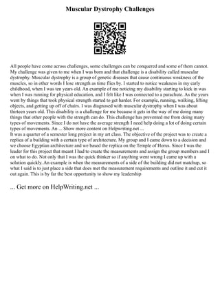 Muscular Dystrophy Challenges
All people have come across challenges, some challenges can be conquered and some of them cannot.
My challenge was given to me when I was born and that challenge is a disability called muscular
dystrophy. Muscular dystrophy is a group of genetic diseases that cause continuous weakness of the
muscles, so in other words I lose strength as time flies by. I started to notice weakness in my early
childhood, when I was ten years old. An example of me noticing my disability starting to kick in was
when I was running for physical education, and I felt like I was connected to a parachute. As the years
went by things that took physical strength started to get harder. For example, running, walking, lifting
objects, and getting up off of chairs. I was diagnosed with muscular dystrophy when I was about
thirteen years old. This disability is a challenge for me because it gets in the way of me doing many
things that other people with the strength can do. This challenge has prevented me from doing many
types of movements. Since I do not have the average strength I need help doing a lot of doing certain
types of movements. An ... Show more content on Helpwriting.net ...
It was a quarter of a semester long project in my art class. The objective of the project was to create a
replica of a building with a certain type of architecture. My group and I came down to a decision and
we choose Egyptian architecture and we based the replica on the Temple of Horus. Since I was the
leader for this project that meant I had to create the measurements and assign the group members and I
on what to do. Not only that I was the quick thinker so if anything went wrong I came up with a
solution quickly. An example is when the measurements of a side of the building did not matchup, so
what I said is to just place a side that does met the measurement requirements and outline it and cut it
out again. This is by far the best opportunity to show my leadership
... Get more on HelpWriting.net ...
 