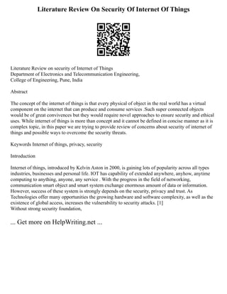 Literature Review On Security Of Internet Of Things
Literature Review on security of Internet of Things
Department of Electronics and Telecommunication Engineering,
College of Engineering, Pune, India
Abstract
The concept of the internet of things is that every physical of object in the real world has a virtual
component on the internet that can produce and consume services .Such super connected objects
would be of great convivences but they would require novel approaches to ensure security and ethical
uses. While internet of things is more than concept and it cannot be defined in concise manner as it is
complex topic, in this paper we are trying to provide review of concerns about security of internet of
things and possible ways to overcome the security threats.
Keywords Internet of things, privacy, security
Introduction
Internet of things, introduced by Kelvin Aston in 2000, is gaining lots of popularity across all types
industries, businesses and personal life. IOT has capability of extended anywhere, anyhow, anytime
computing to anything, anyone, any service . With the progress in the field of networking,
communication smart object and smart system exchange enormous amount of data or information.
However, success of these system is strongly depends on the security, privacy and trust. As
Technologies offer many opportunities the growing hardware and software complexity, as well as the
existence of global access, increases the vulnerability to security attacks. [1]
Without strong security foundation,
... Get more on HelpWriting.net ...
 