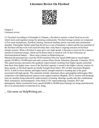 Literature Review On Flywheel
Chapter 2
Literature review
2.1 Flywheel According to Christopher S. Putnam, a flywheel is merely a wheel fixed on an axle
which stores and regulates energy by spinning continuously. Flywheel storage systems are composed
of five main mechanisms: flywheel, bearing, electrical machine, power converter and containment
chamber. Christopher further stated that the device is one of humanity s oldest and the true potential of
the flywheel still has to be well sized till today that s why there is ongoing research on flywheel
storage systems. When a flywheel is spun up to very high speeds, it becomes a reservoir for a massive
amount of rotational energy, which can be drawn back or stored at will. In fact it becomes an
electromechanical battery ... Show more content on Helpwriting.net ...
Material advancement have seen the FESS transform from low speed (6000 rpm) to much higher
speeds (10 000 to 110 000 rpm) and safer systems (Pena Alzola, Sebastian, Quesada, Colmenar, 2011).
This speed increase adventures the quadratic improvements resulting from higher speeds somewhat
than those from higher mass. most of the flywheel capacity is stored in the higher velocity rotation At
these speeds, so flywheel speeds are hardly brought down below 50% of their maximum (Ragheb,
2013). A shift to lower density and higher tensile strength material is trending due to the gains
associated with high speeds. This materials include: aluminum alloys and graphite/carbon/glass fiber
composites with added polymer (epoxy) resin support matrices (Ragheb, 2013). System self discharge
rates are steadily being reduced by improvements in bearing. Bearings usually take this combination:
fluid, mechanical, electromagnetic, Ferro fluid, 8 181 superconducting, Energies 2015 and
diamagnetic. Better mechanical lower speed (20,000 to 40,000 rpm) bearings are being manufactured
due to an advancement in materials (Liu, Jiang,
... Get more on HelpWriting.net ...
 