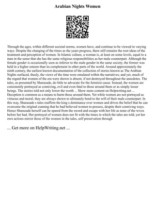 Arabian Nights Women
Through the ages, within different societal norms, women have, and continue to be viewed in varying
ways. Despite the changing of the times as the years progress, there still remains the root ideas of the
treatment and perception of women. In Islamic culture, a woman is, at least on some levels, equal to a
man in the sense that she has the same religious responsibilities as her male counterpart. Although the
female gender is occasionally seen as inferior to the male gender in the same society, the former was
held in a higher esteem than its complement in other parts of the world. Around approximately the
ninth century, the earliest known documentation of the collection of stories known as The Arabian
Nights surfaced, thusly, the views of the time were emulated within the narratives; and yet, much of
the regard that women of the era were shown is absent, if not destroyed throughout the anecdotes. The
tales, as presented by Sharazade, do little to advocate for the feminist cause. Instead, the women are
consistently portrayed as conniving, evil and even fatal to those around them or as simply lesser
beings. The stories told not only lower the worth ... Show more content on Helpwriting.net ...
Deception is common as a means to harm those around them. Yet while women are not portrayed as
virtuous and moral, they are always shown to ultimately bend to the will of their male counterpart. In
this way, Sharazade s tales reaffirm the king s dominance over women and drives the belief that he can
overcome the original cunning that he had believed women to possess, despite their conniving ways.
Hence Sharazade herself can be spared from the sword and escape with her life as none of the wives
before her had. Her portrayal of women does not fit with the times in which the tales are told, yet her
own actions mirror those of the women in the tales, self preservation through
... Get more on HelpWriting.net ...
 