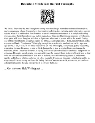 Descartes s Meditations On First Philosophy
We Think, Therefore We Are Throughout history man has always wanted to understand themselves,
and to understand others. Humans have this innate wondering, this curiosity, as to what makes us who
we are. What is it inside of us that allows us to exist? Sometimes the answer is as simple as looking
inwards, or as René Descartes would call it, meditation. These meditations are moments of reflection,
time spent with one s thoughts, and time to figure out where one is placed within the world. During
one of these meditations, Descartes creates the phrase, cogito ergo sum , I think, therefore I am, in his
monumental book, Principles of Philosophy, though it was written in another form earlier, ego sum,
ego existo , I am, I exist, in his book Meditations on First Philosophy. This phrase, put so eloquently,
means that because Descartes is able to think, because he is able to ponder his own existence, he
therefore, exists. Descartes is correct in saying that his self exists because he can think, and ponder his
existence. Descartes use of, cogito ergo sum addresses the issue of doubt in the world, and how to deal
with our own existence because of this. We, as humans, have an underlying desire to understand
reality, and to know what is, and what isn t. For example, dreams can be perceived as being reality, as
they carry all the necessary attributes for living. Inside of a dream we walk, we can eat, we can have
different sensations, though, once awake it is obvious that none
... Get more on HelpWriting.net ...
 