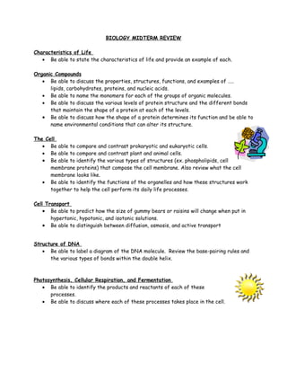 BIOLOGY MIDTERM REVIEW

Characteristics of Life
   • Be able to state the characteristics of life and provide an example of each.

Organic Compounds
   • Be able to discuss the properties, structures, functions, and examples of …..
      lipids, carbohydrates, proteins, and nucleic acids.
   • Be able to name the monomers for each of the groups of organic molecules.
   • Be able to discuss the various levels of protein structure and the different bonds
      that maintain the shape of a protein at each of the levels.
   • Be able to discuss how the shape of a protein determines its function and be able to
      name environmental conditions that can alter its structure.

The Cell
   • Be able to compare and contrast prokaryotic and eukaryotic cells.
   • Be able to compare and contrast plant and animal cells.
   • Be able to identify the various types of structures (ex. phospholipids, cell
      membrane proteins) that compose the cell membrane. Also review what the cell
      membrane looks like.
   • Be able to identify the functions of the organelles and how these structures work
      together to help the cell perform its daily life processes.

Cell Transport
    • Be able to predict how the size of gummy bears or raisins will change when put in
       hypertonic, hypotonic, and isotonic solutions.
    • Be able to distinguish between diffusion, osmosis, and active transport


Structure of DNA
   • Be able to label a diagram of the DNA molecule. Review the base-pairing rules and
      the various types of bonds within the double helix.



Photosynthesis, Cellular Respiration, and Fermentation
   • Be able to identify the products and reactants of each of these
      processes.
   • Be able to discuss where each of these processes takes place in the cell.
 