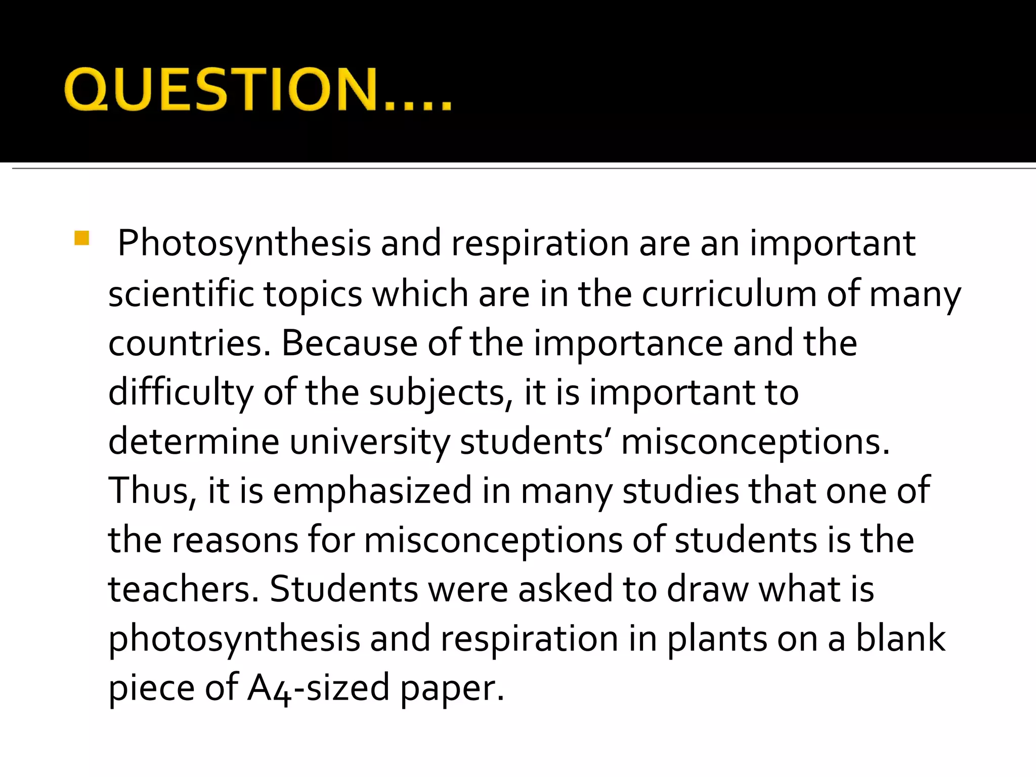 Photosynthesis and respiration are an important scientific topics which are in the curriculum of many countries. Because of the importance and the difficulty of the subjects, it is important to determine university students’ misconceptions. Thus, it is emphasized in many studies that one of the reasons for misconceptions of students is the teachers. Students were asked to draw what is photosynthesis and respiration in plants on a blank piece of A4-sized paper. 