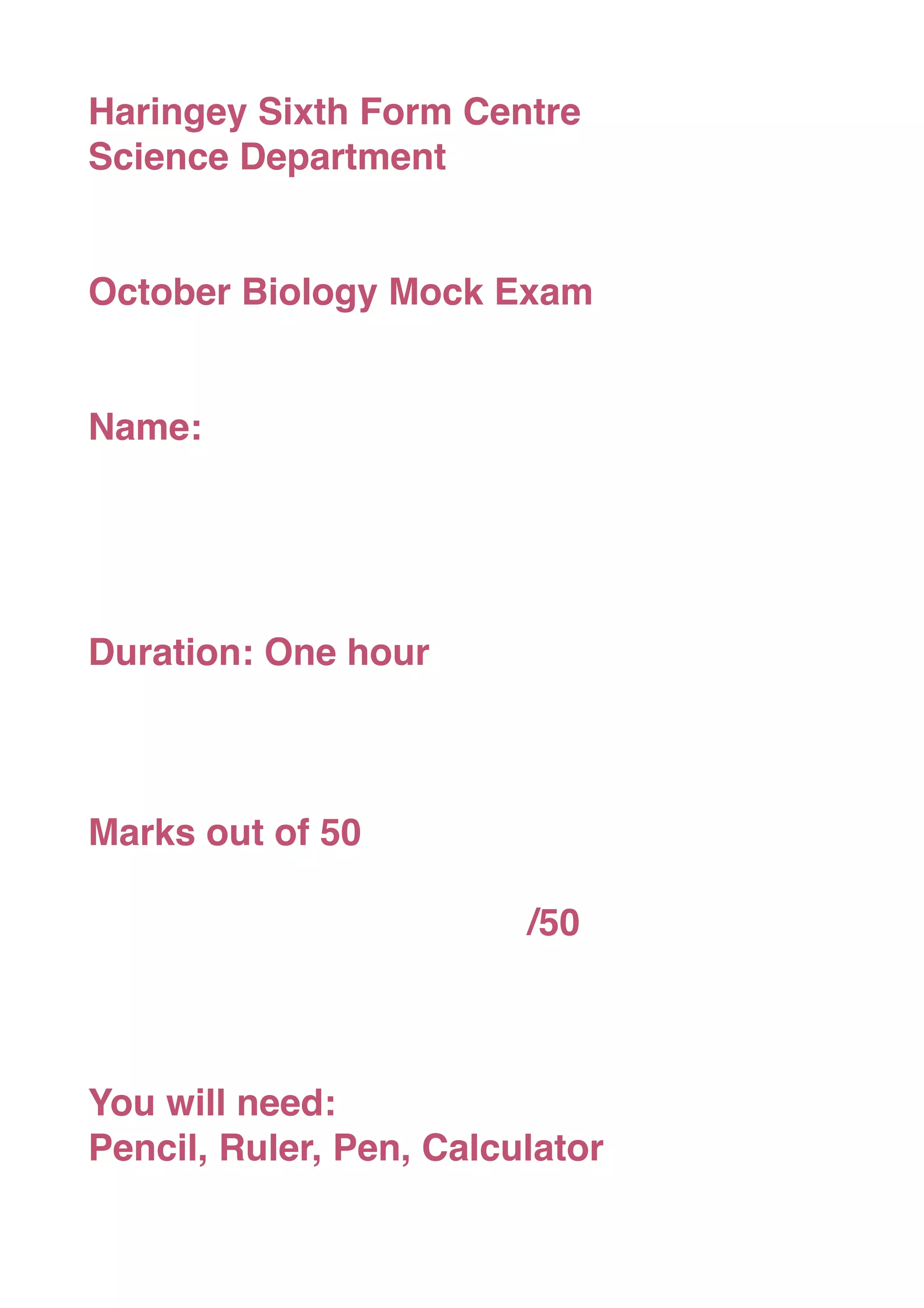 Haringey Sixth Form Centre
Science Department
October Biology Mock Exam
Name:
Duration: One hour
Marks out of 50
/50
You will need:
Pencil, Ruler, Pen, Calculator