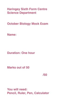 Haringey Sixth Form Centre
Science Department


October Biology Mock Exam


Name:




Duration: One hour



Marks out of 50


   
   
   
   
   
   
   
   /50



You will need:
Pencil, Ruler, Pen, Calculator
 