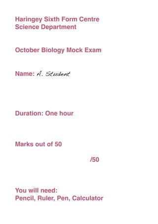 Haringey Sixth Form Centre
Science Department


October Biology Mock Exam


Name: A. Student




Duration: One hour



Marks out of 50


   
   
   
   
   
   
   
   /50



You will need:
Pencil, Ruler, Pen, Calculator
 