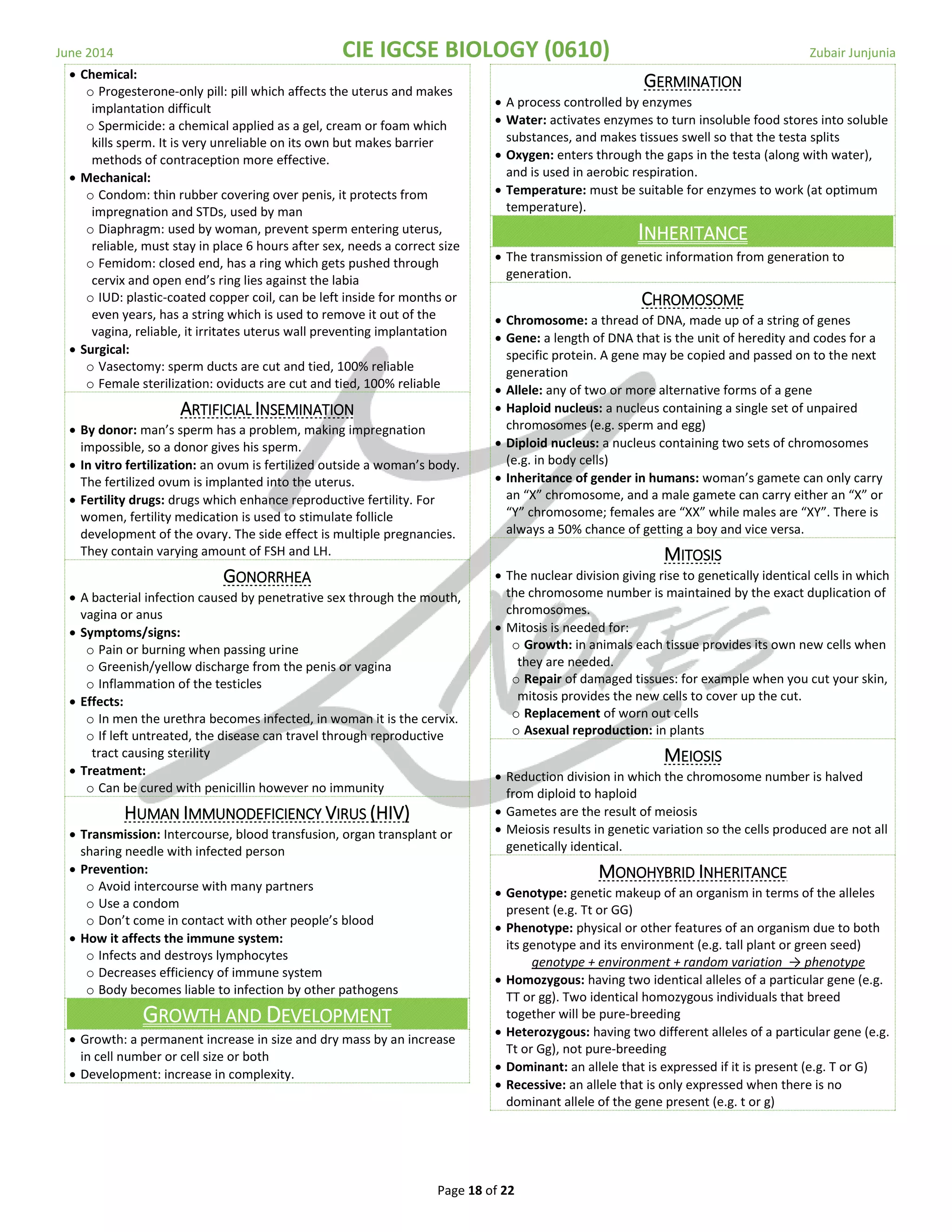 June 2014 CIE IGCSE BIOLOGY (0610) Zubair Junjunia
Page 18 of 22
 Chemical:
o Progesterone-only pill: pill which affects the uterus and makes
implantation difficult
o Spermicide: a chemical applied as a gel, cream or foam which
kills sperm. It is very unreliable on its own but makes barrier
methods of contraception more effective.
 Mechanical:
o Condom: thin rubber covering over penis, it protects from
impregnation and STDs, used by man
o Diaphragm: used by woman, prevent sperm entering uterus,
reliable, must stay in place 6 hours after sex, needs a correct size
o Femidom: closed end, has a ring which gets pushed through
cervix and open end’s ring lies against the labia
o IUD: plastic-coated copper coil, can be left inside for months or
even years, has a string which is used to remove it out of the
vagina, reliable, it irritates uterus wall preventing implantation
 Surgical:
o Vasectomy: sperm ducts are cut and tied, 100% reliable
o Female sterilization: oviducts are cut and tied, 100% reliable
ARTIFICIAL INSEMINATION
 By donor: man’s sperm has a problem, making impregnation
impossible, so a donor gives his sperm.
 In vitro fertilization: an ovum is fertilized outside a woman’s body.
The fertilized ovum is implanted into the uterus.
 Fertility drugs: drugs which enhance reproductive fertility. For
women, fertility medication is used to stimulate follicle
development of the ovary. The side effect is multiple pregnancies.
They contain varying amount of FSH and LH.
GONORRHEA
 A bacterial infection caused by penetrative sex through the mouth,
vagina or anus
 Symptoms/signs:
o Pain or burning when passing urine
o Greenish/yellow discharge from the penis or vagina
o Inflammation of the testicles
 Effects:
o In men the urethra becomes infected, in woman it is the cervix.
o If left untreated, the disease can travel through reproductive
tract causing sterility
 Treatment:
o Can be cured with penicillin however no immunity
HUMAN IMMUNODEFICIENCY VIRUS (HIV)
 Transmission: Intercourse, blood transfusion, organ transplant or
sharing needle with infected person
 Prevention:
o Avoid intercourse with many partners
o Use a condom
o Don’t come in contact with other people’s blood
 How it affects the immune system:
o Infects and destroys lymphocytes
o Decreases efficiency of immune system
o Body becomes liable to infection by other pathogens
GROWTH AND DEVELOPMENT
 Growth: a permanent increase in size and dry mass by an increase
in cell number or cell size or both
 Development: increase in complexity.
GERMINATION
 A process controlled by enzymes
 Water: activates enzymes to turn insoluble food stores into soluble
substances, and makes tissues swell so that the testa splits
 Oxygen: enters through the gaps in the testa (along with water),
and is used in aerobic respiration.
 Temperature: must be suitable for enzymes to work (at optimum
temperature).
INHERITANCE
 The transmission of genetic information from generation to
generation.
CHROMOSOME
 Chromosome: a thread of DNA, made up of a string of genes
 Gene: a length of DNA that is the unit of heredity and codes for a
specific protein. A gene may be copied and passed on to the next
generation
 Allele: any of two or more alternative forms of a gene
 Haploid nucleus: a nucleus containing a single set of unpaired
chromosomes (e.g. sperm and egg)
 Diploid nucleus: a nucleus containing two sets of chromosomes
(e.g. in body cells)
 Inheritance of gender in humans: woman’s gamete can only carry
an “X” chromosome, and a male gamete can carry either an “X” or
“Y” chromosome; females are “XX” while males are “XY”. There is
always a 50% chance of getting a boy and vice versa.
MITOSIS
 The nuclear division giving rise to genetically identical cells in which
the chromosome number is maintained by the exact duplication of
chromosomes.
 Mitosis is needed for:
o Growth: in animals each tissue provides its own new cells when
they are needed.
o Repair of damaged tissues: for example when you cut your skin,
mitosis provides the new cells to cover up the cut.
o Replacement of worn out cells
o Asexual reproduction: in plants
MEIOSIS
 Reduction division in which the chromosome number is halved
from diploid to haploid
 Gametes are the result of meiosis
 Meiosis results in genetic variation so the cells produced are not all
genetically identical.
MONOHYBRID INHERITANCE
 Genotype: genetic makeup of an organism in terms of the alleles
present (e.g. Tt or GG)
 Phenotype: physical or other features of an organism due to both
its genotype and its environment (e.g. tall plant or green seed)
genotype + environment + random variation → phenotype
 Homozygous: having two identical alleles of a particular gene (e.g.
TT or gg). Two identical homozygous individuals that breed
together will be pure-breeding
 Heterozygous: having two different alleles of a particular gene (e.g.
Tt or Gg), not pure-breeding
 Dominant: an allele that is expressed if it is present (e.g. T or G)
 Recessive: an allele that is only expressed when there is no
dominant allele of the gene present (e.g. t or g)
 