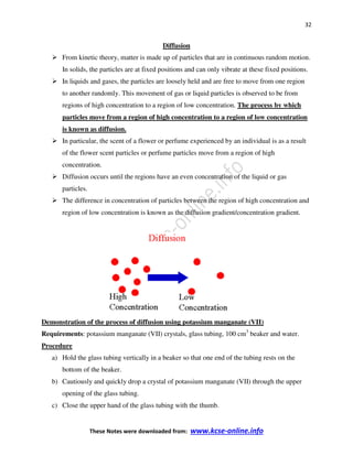 32
These Notes were downloaded from: www.kcse-online.info
Diffusion
From kinetic theory, matter is made up of particles that are in continuous random motion.
In solids, the particles are at fixed positions and can only vibrate at these fixed positions.
In liquids and gases, the particles are loosely held and are free to move from one region
to another randomly. This movement of gas or liquid particles is observed to be from
regions of high concentration to a region of low concentration. The process by which
particles move from a region of high concentration to a region of low concentration
is known as diffusion.
In particular, the scent of a flower or perfume experienced by an individual is as a result
of the flower scent particles or perfume particles move from a region of high
concentration.
Diffusion occurs until the regions have an even concentration of the liquid or gas
particles.
The difference in concentration of particles between the region of high concentration and
region of low concentration is known as the diffusion gradient/concentration gradient.
Demonstration of the process of diffusion using potassium manganate (VII)
Requirements: potassium manganate (VII) crystals, glass tubing, 100 cm3
beaker and water.
Procedure
a) Hold the glass tubing vertically in a beaker so that one end of the tubing rests on the
bottom of the beaker.
b) Cautiously and quickly drop a crystal of potassium manganate (VII) through the upper
opening of the glass tubing.
c) Close the upper hand of the glass tubing with the thumb.
 