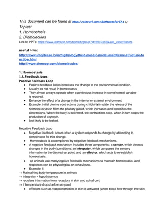 This document can be found at http://tinyurl.com/BioNotesforTA1 :)
Topics:
1. Homeostasis
2. Biomolecules
Link to PPTs: https://www.edmodo.com/home#/group?id=6949465&sub_view=folders

useful links:
http://www.infoplease.com/cig/biology/fluid­mosaic­model­membrane­structure­fu
nction.html
http://www.shmoop.com/biomolecules/
1. Homeostasis
1.1. Feedback loops
Positive Feedback Loop
● Positive feedback loops increases the change in the environmental condition.
● Usually do not result in homeostasis
● They almost always operate when acontinuous increase in some internal variable
is required.
● Enhance the effect of a change in the internal or external environment
● Example: initial uterine contractions during childbirth
 stimulate the releaseof the
hormone oxytocin from the pituitary gland, which increases and intensifies the
contractions. When the baby is delivered, the contractions stop, which in turn stops the
production of oxytocin.
● Not likely to be tested.
Negative Feedback Loop
● Negative feedback occurs when a system responds to change by attempting to
compensate for this change.
●  Homeostasis is accomplished by negative feedback mechanisms.
● A negative feedback mechanism includes three components: a sensor, which detects
changes in the body’sconditions; an integrator, which compares the sensory
information to the desired set point; and an effector, which acts to re­establish
homeostasis.
●  All animals use manynegative feedback mechanisms to maintain homeostasis, and
responses can be physiological or behavioural.
● Example 1:
→ Maintaining body temperature in animals
→ integrator = hypothalamus
→ receives information from receptors in skin and spinal cord
→ if temperature drops below set­point
● effectors such as vasoconstriction in skin is activated (when blood flow through the skin

 