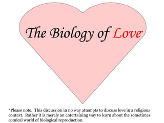 The Biology of  Love * *Please note.  This discussion in no way attempts to discuss love in a religious context.  Rather it is merely an entertaining way to learn about the sometimes comical world of biological reproduction. By Miss Baker missbakersbiologyclass.com 