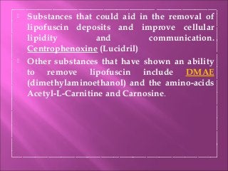  Substances that could aid in the removal of
lipofuscin deposits and improve cellular
lipidity and communication.
Centrophenoxine (Lucidril)
 Other substances that have shown an ability
to remove lipofuscin include DMAE
(dimethylaminoethanol) and the amino-acids
Acetyl-L-Carnitine and Carnosine.
 