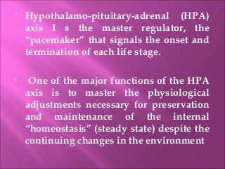 Hypothalamo-pituitary-adrenal (HPA)
axis I s the master regulator, the
“pacemaker” that signals the onset and
termination of each life stage.
 One of the major functions of the HPA
axis is to master the physiological
adjustments necessary for preservation
and maintenance of the internal
“homeostasis” (steady state) despite the
continuing changes in the environment
 