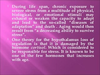  During life span, chronic exposure to
severe stress from a multitude of physical,
biological, or emotional stimuli may
exhaust or weaken the capacity to adapt
and lead to the so-called “diseases of
adaptation” and death . Aging would then
result from “a decreasing ability to survive
stress”.
 One theory for the hypothalamus loss of
regulation is that it is damaged by the
hormone cortisol. Which is considered to
be responsible for stress. It is known to be
one of the few hormones that increases
with age.
 