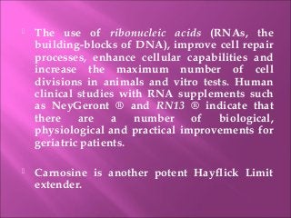  The use of ribonucleic acids (RNAs, the
building-blocks of DNA), improve cell repair
processes, enhance cellular capabilities and
increase the maximum number of cell
divisions in animals and vitro tests. Human
clinical studies with RNA supplements such
as NeyGeront ® and RN13 ® indicate that
there are a number of biological,
physiological and practical improvements for
geriatric patients.
 Carnosine is another potent Hayflick Limit
extender.
 