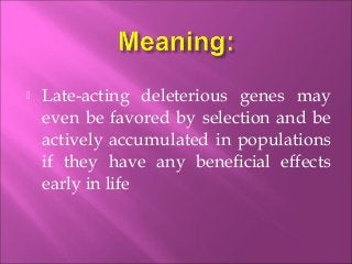  Late-acting deleterious genes may
even be favored by selection and be
actively accumulated in populations
if they have any beneficial effects
early in life
 
