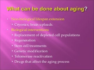 • Non-biological lifespan extension
• Cryonics, brain uploads.
• Biological interventions
• Replacement of depleted cell populations
• Regeneration
• Stem cell treatments
• Genetic modification
• Telomerase reactivation
• Drugs that affect the aging process
 