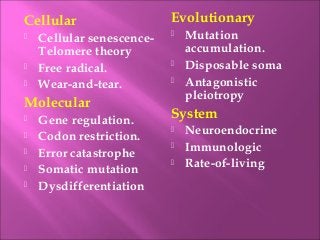 Cellular
 Cellular senescence-
Telomere theory
 Free radical.
 Wear-and-tear.
Molecular
 Gene regulation.
 Codon restriction.
 Error catastrophe
 Somatic mutation
 Dysdifferentiation
Evolutionary
 Mutation
accumulation.
 Disposable soma
 Antagonistic
pleiotropy
System
 Neuroendocrine
 Immunologic
 Rate-of-living
 